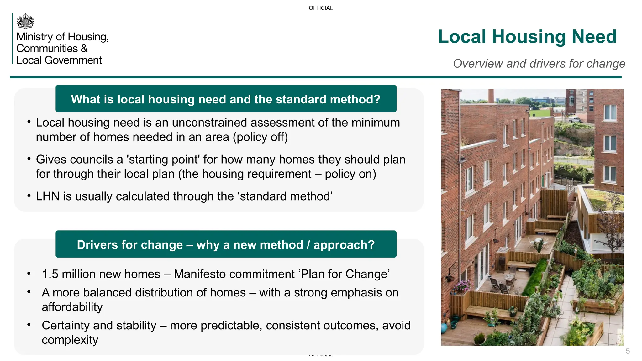 OFFICIAL
OFFICIAL 5
Local Housing Need
Overview and drivers for change
• Local housing need is an unconstrained assessment of the minimum
number of homes needed in an area (policy off)
• Gives councils a 'starting point' for how many homes they should plan
for through their local plan (the housing requirement – policy on)
• LHN is usually calculated through the ‘standard method’
• 1.5 million new homes – Manifesto commitment ‘Plan for Change’
• A more balanced distribution of homes – with a strong emphasis on
affordability
• Certainty and stability – more predictable, consistent outcomes, avoid
complexity
What is local housing need and the standard method?
Drivers for change – why a new method / approach?
 