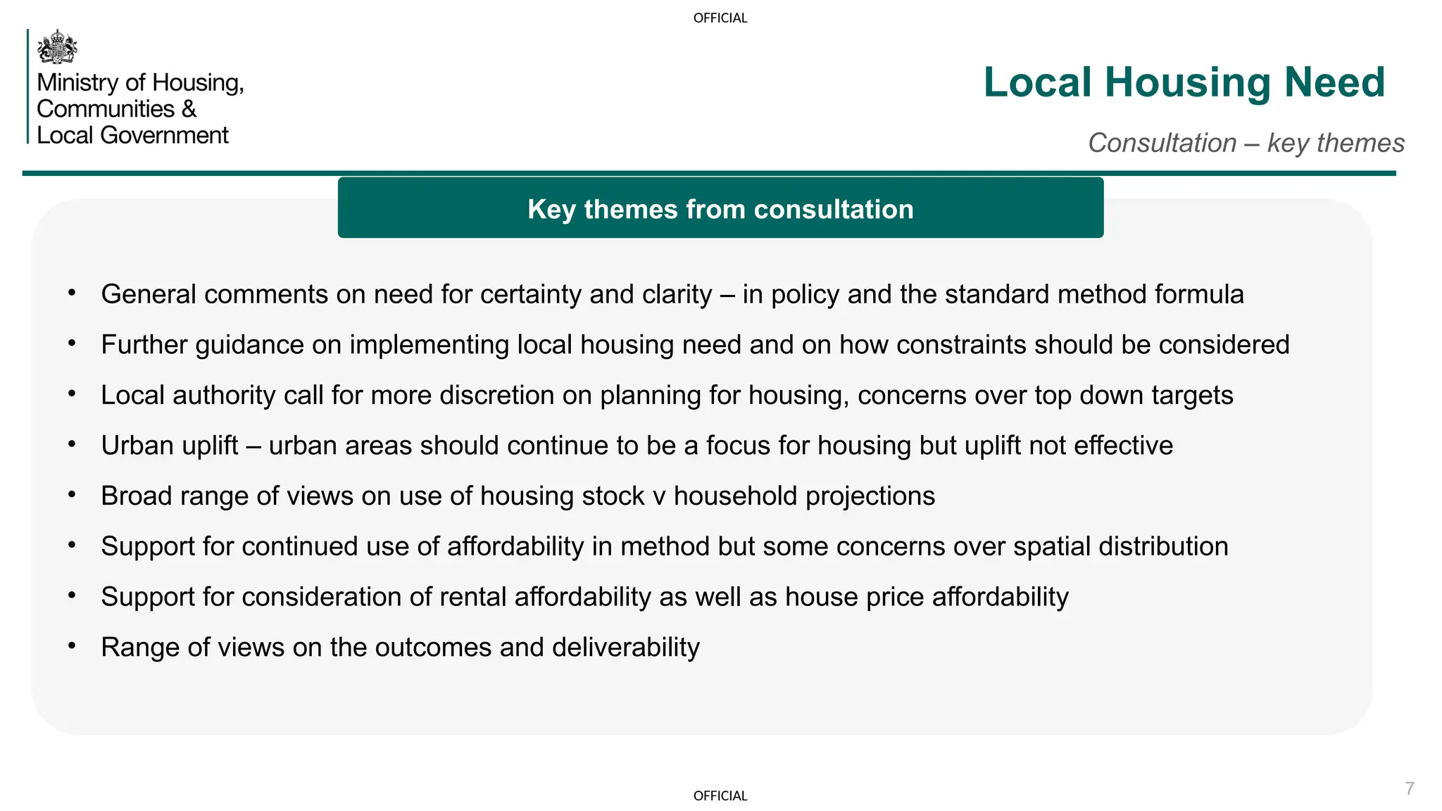OFFICIAL
OFFICIAL 7
Local Housing Need
Consultation – key themes
• General comments on need for certainty and clarity – in policy and the standard method formula
• Further guidance on implementing local housing need and on how constraints should be considered
• Local authority call for more discretion on planning for housing, concerns over top down targets
• Urban uplift – urban areas should continue to be a focus for housing but uplift not effective
• Broad range of views on use of housing stock v household projections
• Support for continued use of affordability in method but some concerns over spatial distribution
• Support for consideration of rental affordability as well as house price affordability
• Range of views on the outcomes and deliverability
Key themes from consultation
 