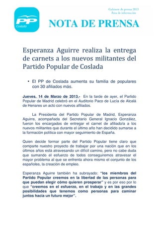  




	
  

Esperanza	
   Aguirre	
   realiza	
   la	
   entrega	
  
de	
  carnets	
  a	
  los	
  nuevos	
  militantes	
  del	
  
Partido	
  Popular	
  de	
  Coslada	
  
	
  
       • El PP de Coslada aumenta su familia de populares
         con 30 afiliados más.

Jueves, 14 de Marzo de 2013.- En la tarde de ayer, el Partido
Popular de Madrid celebró en el Auditorio Paco de Lucía de Alcalá
de Henares un acto con nuevos afiliados.

      La Presidenta del Partido Popular de Madrid, Esperanza
Aguirre, acompañada del Secretario General Ignacio González,
fueron los encargados de entregar el carnet de afiliado/a a los
nuevos militantes que durante el último año han decidido sumarse a
la formación política con mayor seguimiento de España.

Quien decide formar parte del Partido Popular tiene claro que
comparte nuestro proyecto de trabajar por una nación que en los
últimos años está atravesando un difícil camino, pero no cabe duda
que sumando el esfuerzo de todos conseguiremos atravesar el
mayor problema al que se enfrenta ahora mismo el conjunto de los
españoles, la creación de empleo.

Esperanza Aguirre también ha subrayado: “los miembros del
Partido Popular creemos en la libertad de las personas para
que puedan elegir cómo quieren prosperar” y es por eso por lo
que “creemos en el esfuerzo, en el trabajo y en las grandes
posibilidades que tenemos como personas para caminar
juntos hacia un futuro mejor”.
 