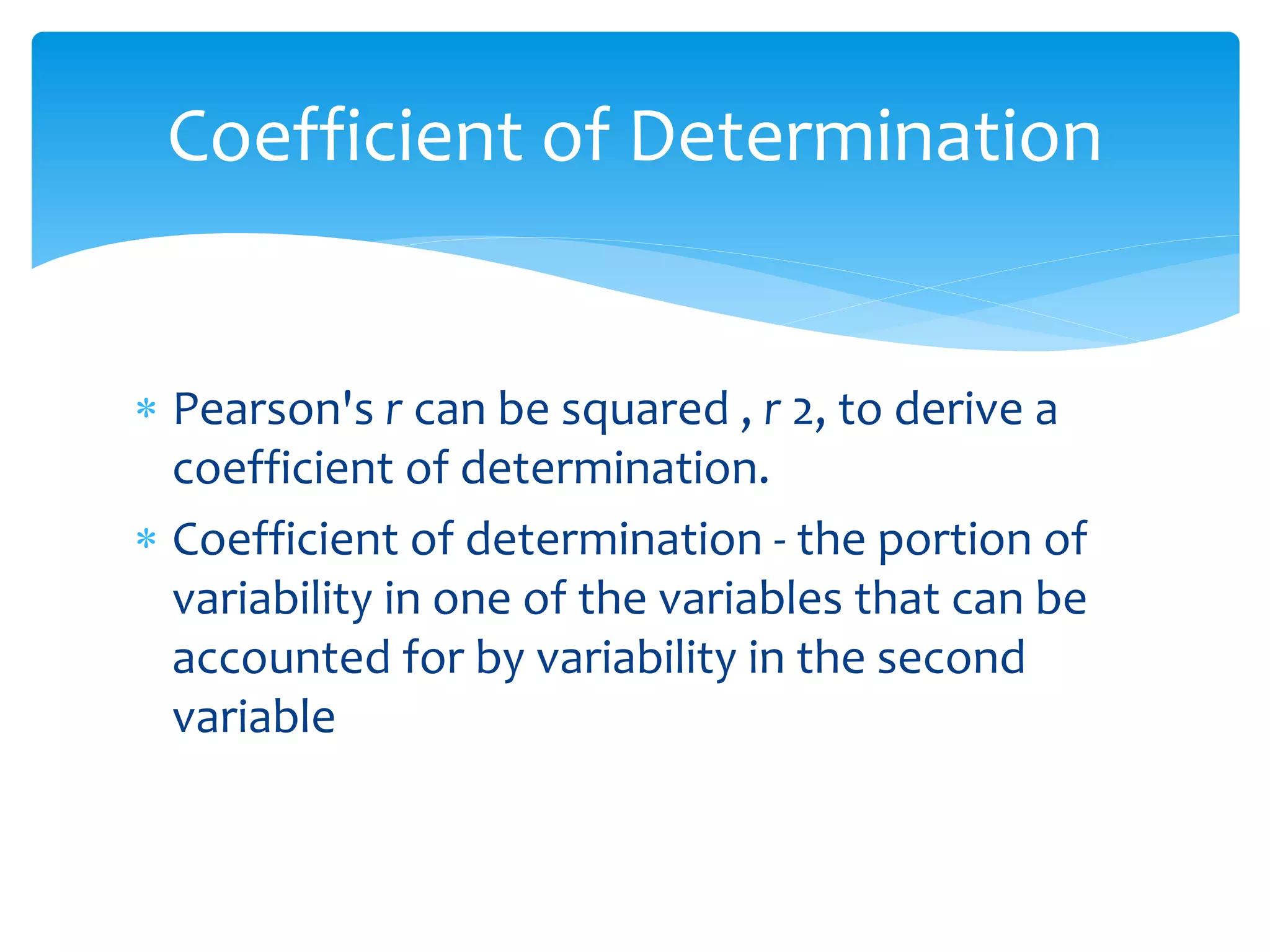 Coefficient of Determination 
 Pearson's r can be squared , r 2, to derive a 
coefficient of determination. 
 Coefficient of determination - the portion of 
variability in one of the variables that can be 
accounted for by variability in the second 
variable 
 