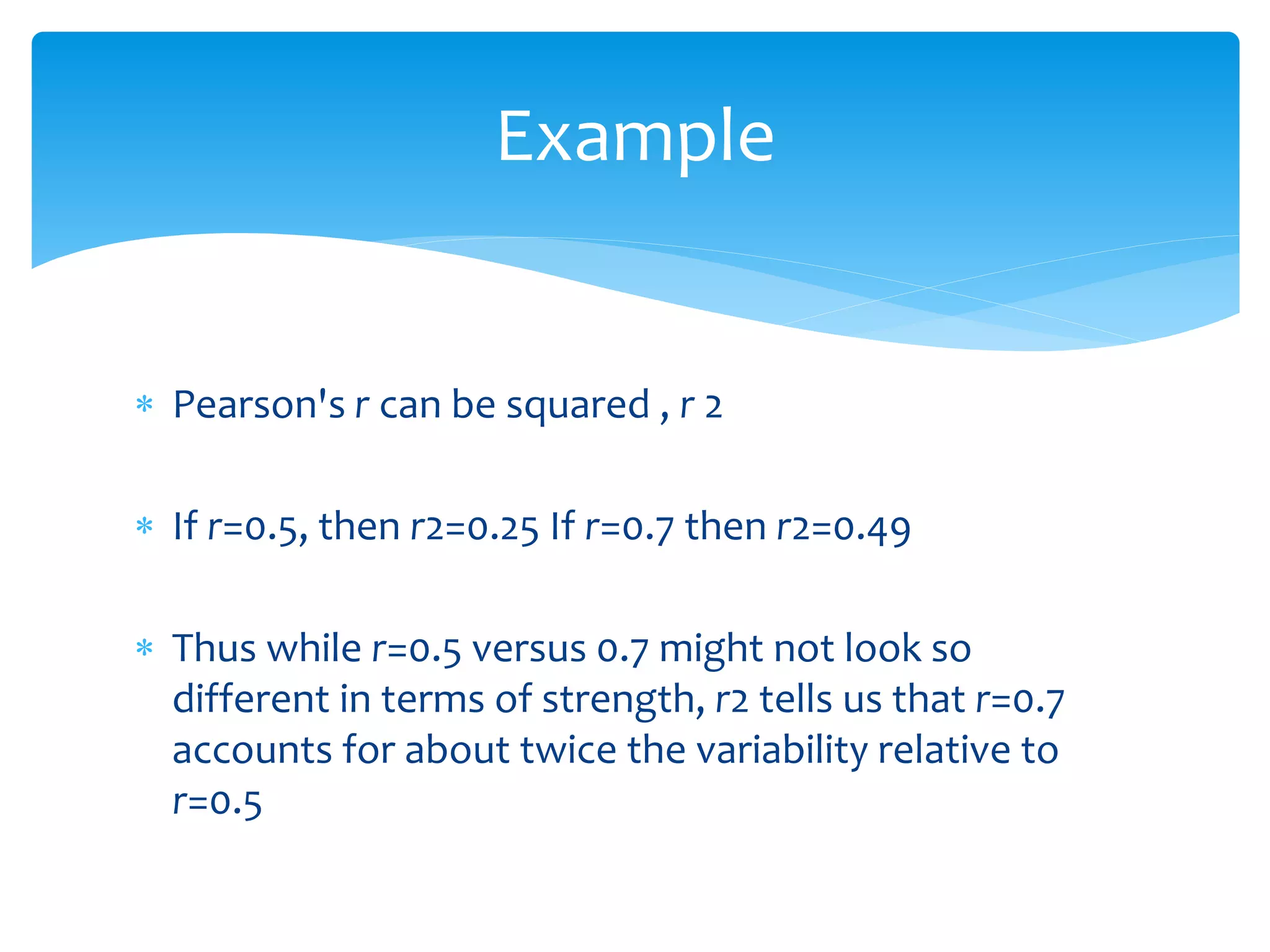 Example 
 Pearson's r can be squared , r 2 
 If r=0.5, then r2=0.25 If r=0.7 then r2=0.49 
 Thus while r=0.5 versus 0.7 might not look so 
different in terms of strength, r2 tells us that r=0.7 
accounts for about twice the variability relative to 
r=0.5 
 