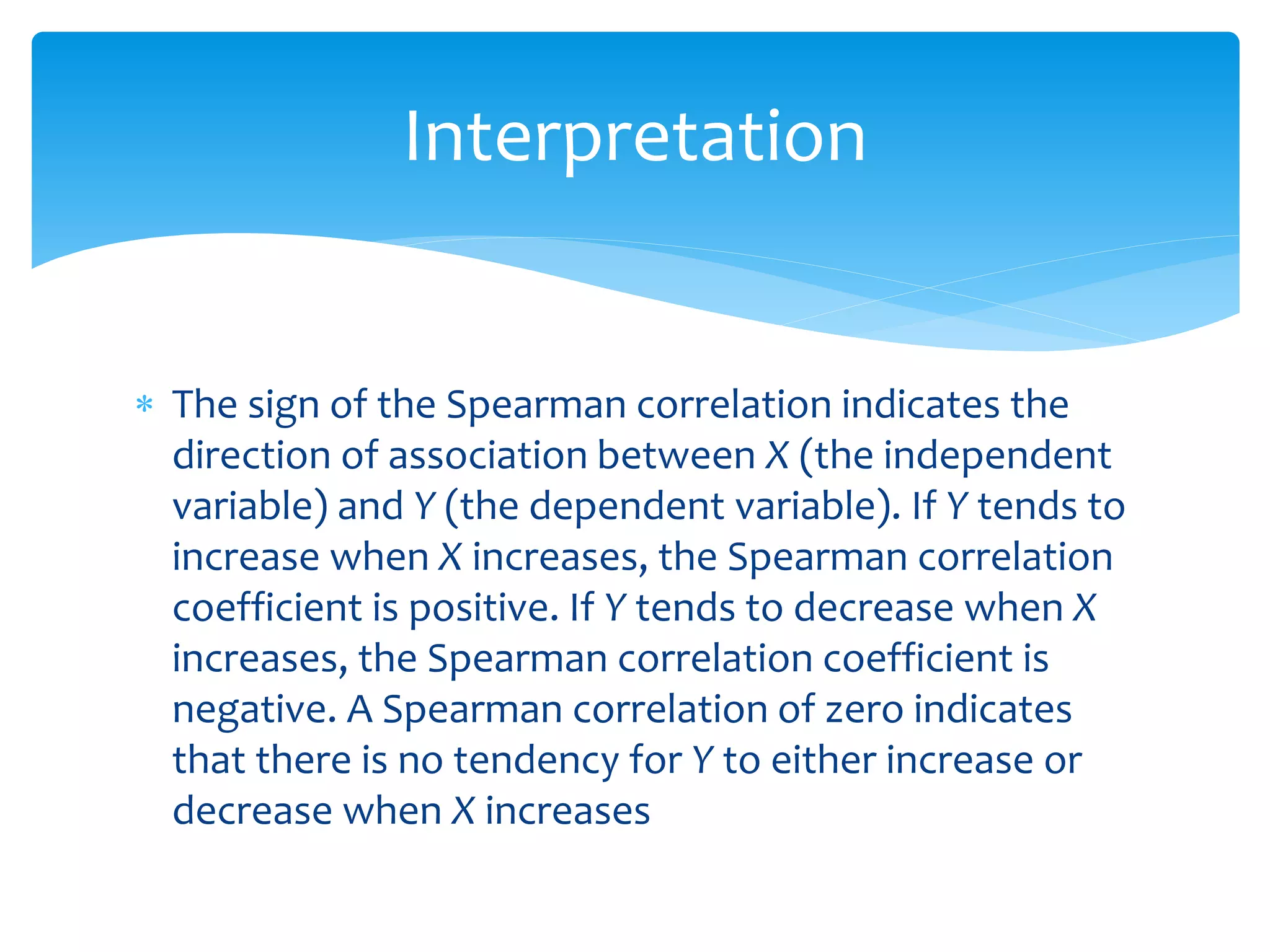 Interpretation 
 The sign of the Spearman correlation indicates the 
direction of association between X (the independent 
variable) and Y (the dependent variable). If Y tends to 
increase when X increases, the Spearman correlation 
coefficient is positive. If Y tends to decrease when X 
increases, the Spearman correlation coefficient is 
negative. A Spearman correlation of zero indicates 
that there is no tendency for Y to either increase or 
decrease when X increases 
 