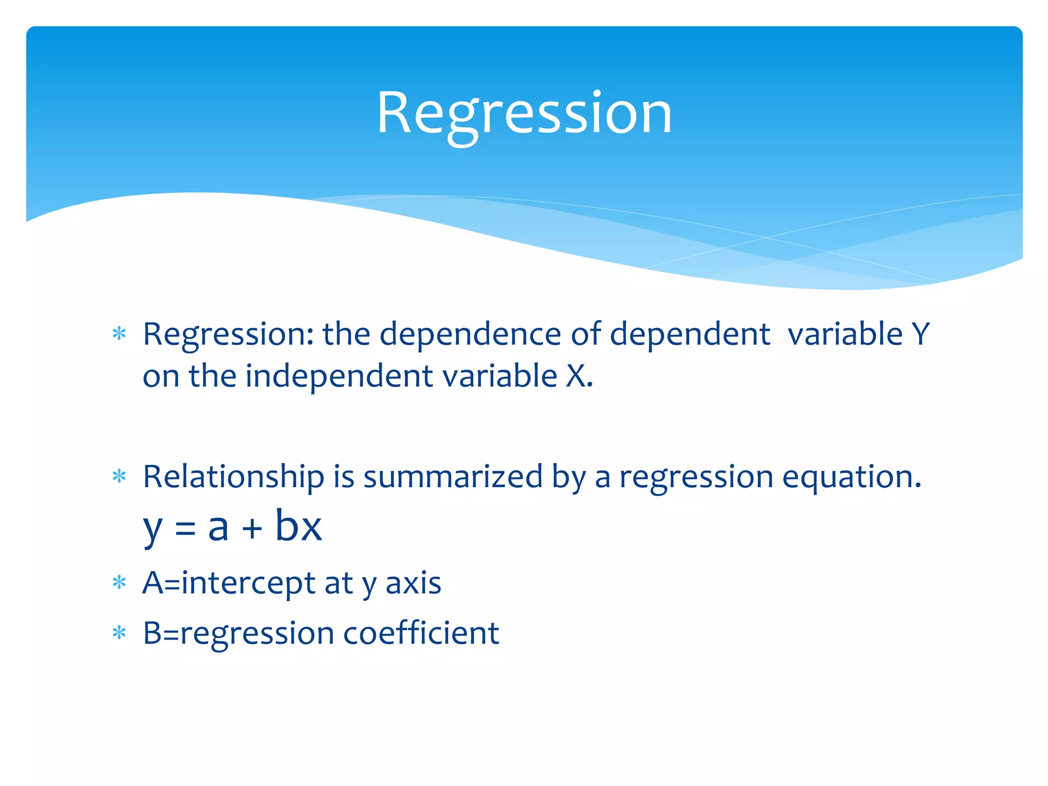 Regression 
 Regression: the dependence of dependent variable Y 
on the independent variable X. 
 Relationship is summarized by a regression equation. 
y = a + bx 
 A=intercept at y axis 
 B=regression coefficient 
 