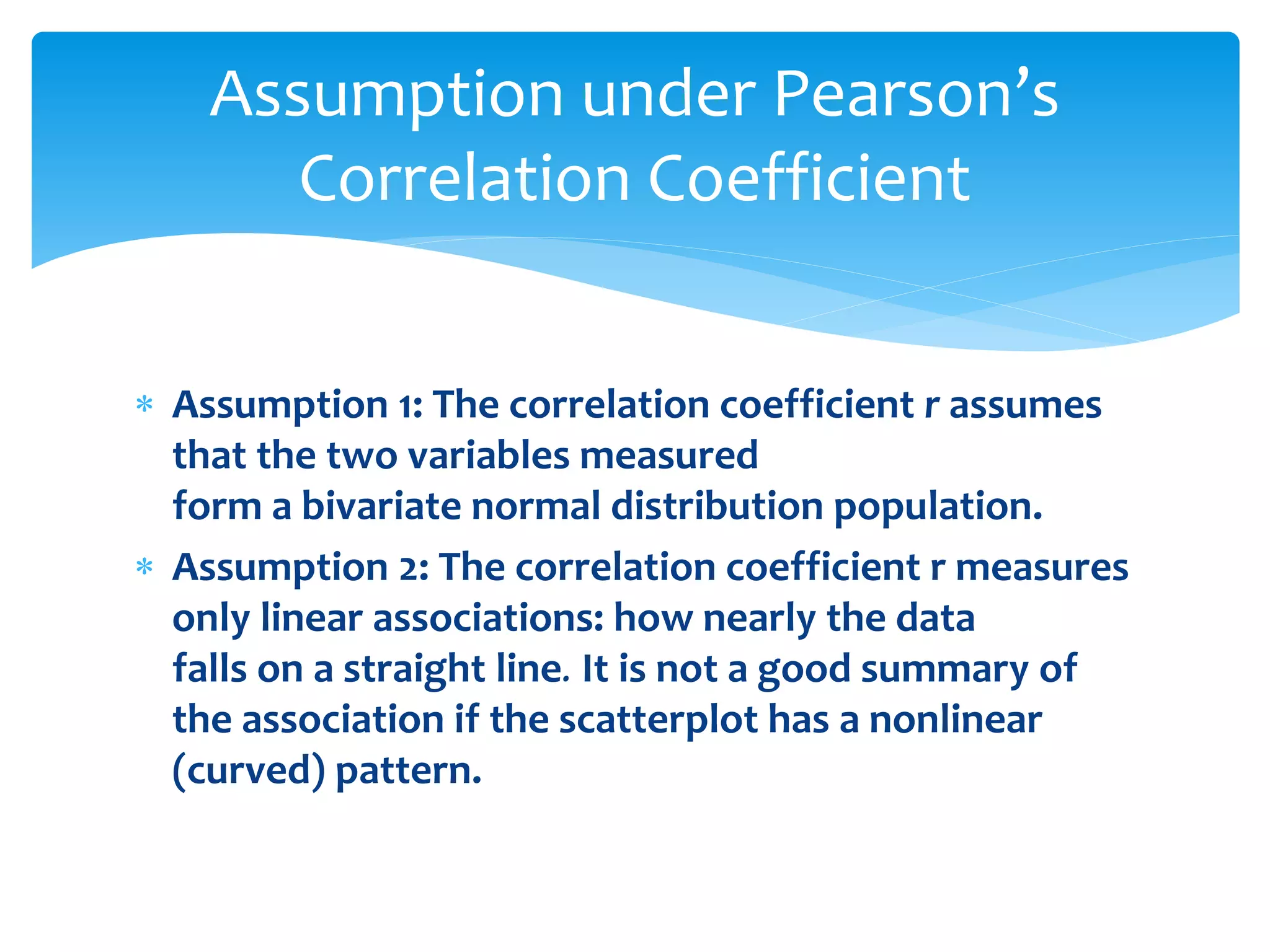 Assumption under Pearson’s 
Correlation Coefficient 
 Assumption 1: The correlation coefficient r assumes 
that the two variables measured 
form a bivariate normal distribution population. 
 Assumption 2: The correlation coefficient r measures 
only linear associations: how nearly the data 
falls on a straight line. It is not a good summary of 
the association if the scatterplot has a nonlinear 
(curved) pattern. 
 