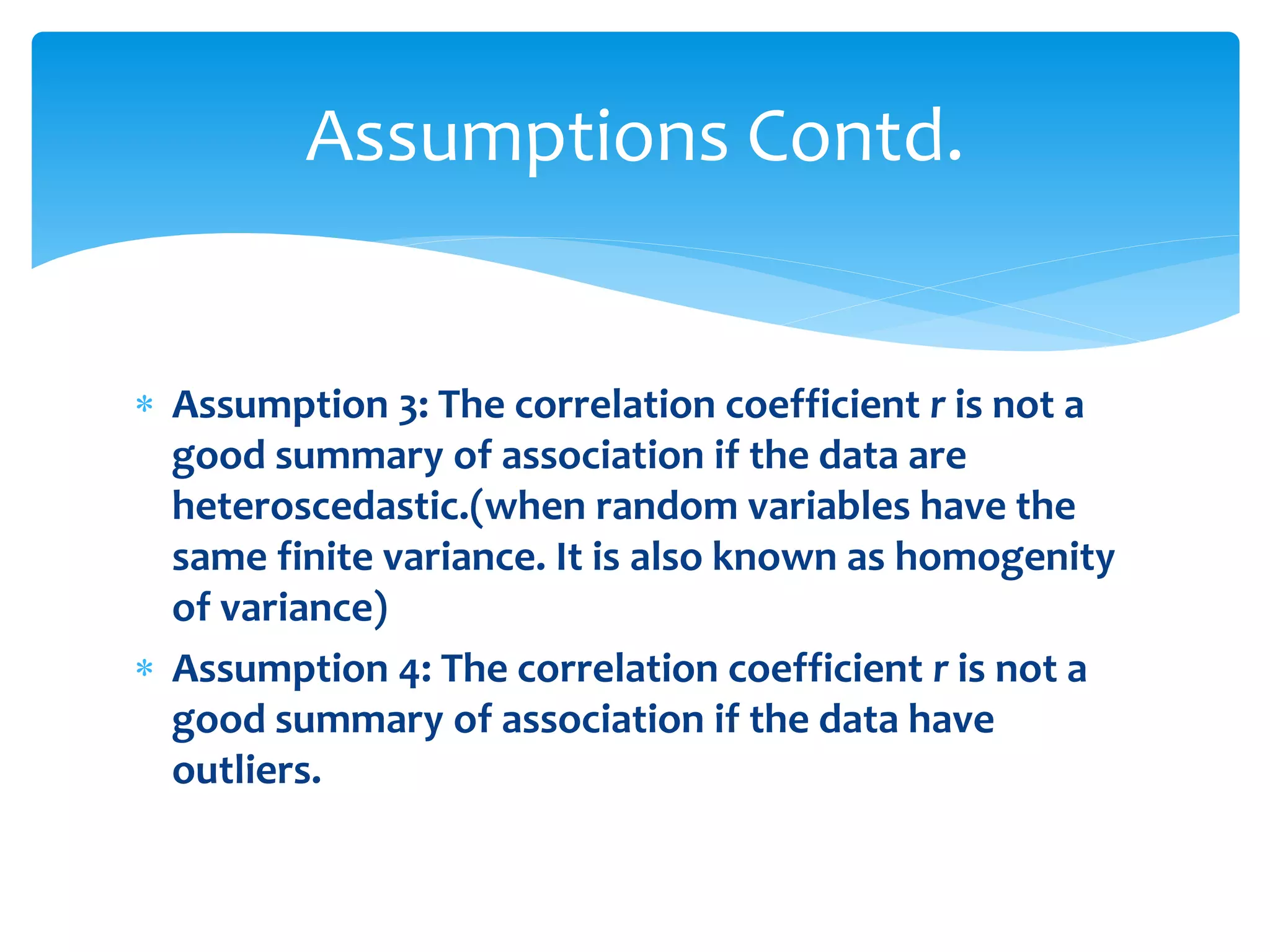 Assumptions Contd. 
 Assumption 3: The correlation coefficient r is not a 
good summary of association if the data are 
heteroscedastic.(when random variables have the 
same finite variance. It is also known as homogenity 
of variance) 
 Assumption 4: The correlation coefficient r is not a 
good summary of association if the data have 
outliers. 
 