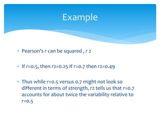 Example 
 Pearson's r can be squared , r 2 
 If r=0.5, then r2=0.25 If r=0.7 then r2=0.49 
 Thus while r=0.5 versus 0.7 might not look so 
different in terms of strength, r2 tells us that r=0.7 
accounts for about twice the variability relative to 
r=0.5 
 