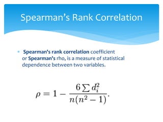 Spearman’s Rank Correlation 
 Spearman's rank correlation coefficient 
or Spearman's rho, is a measure of statistical 
dependence between two variables. 
 