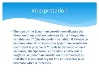 Interpretation 
 The sign of the Spearman correlation indicates the 
direction of association between X (the independent 
variable) and Y (the dependent variable). If Y tends to 
increase when X increases, the Spearman correlation 
coefficient is positive. If Y tends to decrease when X 
increases, the Spearman correlation coefficient is 
negative. A Spearman correlation of zero indicates 
that there is no tendency for Y to either increase or 
decrease when X increases 
 