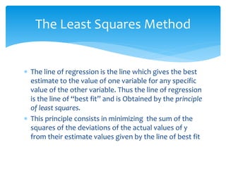 The Least Squares Method 
 The line of regression is the line which gives the best 
estimate to the value of one variable for any specific 
value of the other variable. Thus the line of regression 
is the line of “best fit” and is Obtained by the principle 
of least squares. 
 This principle consists in minimizing the sum of the 
squares of the deviations of the actual values of y 
from their estimate values given by the line of best fit 
 