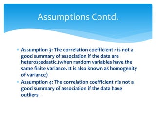 Assumptions Contd. 
 Assumption 3: The correlation coefficient r is not a 
good summary of association if the data are 
heteroscedastic.(when random variables have the 
same finite variance. It is also known as homogenity 
of variance) 
 Assumption 4: The correlation coefficient r is not a 
good summary of association if the data have 
outliers. 
 