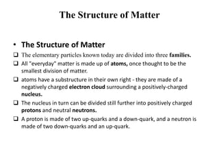 The Structure of Matter 
• The Structure of Matter 
 The elementary particles known today are divided into three families. 
 All "everyday" matter is made up of atoms, once thought to be the 
smallest division of matter. 
 atoms have a substructure in their own right - they are made of a 
negatively charged electron cloud surrounding a positively-charged 
nucleus. 
 The nucleus in turn can be divided still further into positively charged 
protons and neutral neutrons. 
 A proton is made of two up-quarks and a down-quark, and a neutron is 
made of two down-quarks and an up-quark. 
 