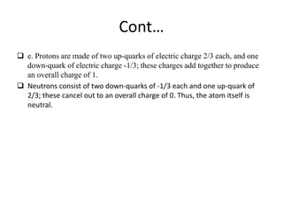 Cont… 
 e. Protons are made of two up-quarks of electric charge 2/3 each, and one 
down-quark of electric charge -1/3; these charges add together to produce 
an overall charge of 1. 
 Neutrons consist of two down-quarks of -1/3 each and one up-quark of 
2/3; these cancel out to an overall charge of 0. Thus, the atom itself is 
neutral. 
 