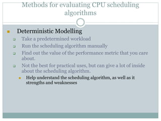 Methods for evaluating CPU scheduling
algorithms
 Deterministic Modelling
 Take a predetermined workload
 Run the scheduling algorithm manually
 Find out the value of the performance metric that you care
about.
 Not the best for practical uses, but can give a lot of inside
about the scheduling algorithm.
 Help understand the scheduling algorithm, as well as it
strengths and weaknesses
 