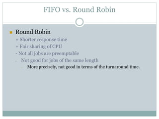 FIFO vs. Round Robin
 Round Robin
+ Shorter response time
+ Fair sharing of CPU
- Not all jobs are preemptable
- Not good for jobs of the same length
- More precisely, not good in terms of the turnaround time.
 