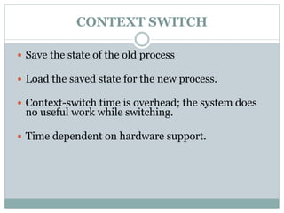 CONTEXT SWITCH
 Save the state of the old process
 Load the saved state for the new process.
 Context-switch time is overhead; the system does
no useful work while switching.
 Time dependent on hardware support.
 