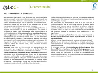 I.	
  Presentación
¿ESTÁ	
  LA	
  VERDAD	
  ESCRITA	
  EN	
  NUESTRA	
  CARA?
Nos	
  pasamos	
  el	
  día	
  leyendo	
  caras,	
  desde	
  que	
  nos	
  levantamos	
  hasta	
  
que	
  nos	
  vamos	
  a	
  la	
  cama,	
  intentando	
  interpretar	
  las	
  reacciones	
  de	
  los	
  
demás	
   a	
   lo	
   que	
   les	
   decimos	
   y	
   proponemos,	
   buscamos	
   chequear	
   si	
  
nuestro	
  mensaje	
  ha	
  llegado,	
  si	
  se	
  ha	
  entendido,	
  si	
  están	
  de	
  acuerdo,	
  
intentamos	
   adivinar	
   en	
   las	
   caras	
   de	
   las	
   personas	
   con	
   las	
   que	
  
interactuamos	
  sus	
  reacciones	
  ante	
  nuestros	
  mensajes.	
  
Cuando	
   nos	
  cuentan	
   algo,	
   ya	
  sea	
   en	
   nuestro	
   ámbito	
   profesional	
   o	
  
personal,	
  nos	
  asomamos	
  a	
  los	
  ojos	
  de	
  la	
  otra	
  persona	
  para	
  valorar	
  si	
  
su	
  mensaje	
  es	
  sincero,	
  como	
  si	
  las	
  palabras	
  por	
  si	
  solas	
  no	
  tuvieran	
  la	
  
credibilidad	
  suﬁciente.	
  ¿Cuántas	
   veces	
   hemos	
  juzgado	
  a	
   alguien	
  por	
  
decirnos	
  algo	
  sin	
  mirarnos	
  a	
  la	
  cara?	
  ¡Qué	
  diferente	
  suena	
  un	
  “cuenta	
  
conmigo	
  para	
  lo	
  que	
  necesites”	
  cuando	
  te	
  miran	
  a	
  los	
  ojos	
  al	
  decírtelo	
  
de	
  cuando	
  apartan	
  la	
  mirada!	
  Lo	
  queramos	
  o	
  no,	
  seguimos	
  buscando	
  y	
  
necesitando	
  la	
  conﬁrmación	
  de	
  los	
  mensajes	
  a	
  través	
  de	
  los	
  gestos	
  del	
  
lenguaje	
  no	
  verbal,	
   si	
   hasta	
  hemos	
   inventado	
  los	
   emoVconos,	
  esos	
  
susVtutos	
   pobres	
   de	
   nuestras	
   caras,	
   para	
   humanizar	
   nuestros	
  
mensajes	
  de	
  texto.	
  
Nuestras	
   caras	
   son	
   un	
   instrumento	
   tan	
   extraordinario	
   de	
  
comunicación	
   que	
   no	
   podemos	
   permiVrnos	
   no	
   dedicar	
   el	
   Vempo	
  
necesario	
  a	
  aprender	
  a	
  entender	
  y	
  a	
  interpretar	
  lo	
  que	
  dicen.
Existen	
  más	
  de	
  10.000	
  expresiones	
  faciales	
  diferentes	
  según	
  los	
  datos	
  
obtenidos	
  a	
  parVr	
   del	
   trabajo	
   de	
   Paul	
   Ekman,	
   uno	
   de	
   los	
  mayores	
  
expertos	
  a	
  nivel	
  mundial	
   en	
  microexpresiones.	
  La	
  mayoría	
  de	
  estas	
  
expresiones	
  no	
  signiﬁcan	
  nada,	
  pero	
  parece	
  que	
  existen	
  al	
  menos	
  26	
  
variantes	
  de	
  siete	
  emociones	
  que	
  son	
  universales	
  en	
  cualquier	
  rincón	
  
del	
  planeta,	
  y	
  me	
  atrevería	
  a	
  aﬁrmar	
   que	
  con	
   sólo	
  saber	
  idenVﬁcar	
  
estas	
  siete	
  emociones	
  tu	
  vida	
  puede	
  dar	
  un	
  cambio	
  radical.
Todos	
  absolutamente	
  tenemos	
  el	
  potencial	
  para	
  aprender	
  esta	
  clase	
  
de	
  percepción.	
  Esta	
  clase	
  de	
  intuición	
  es	
  sólo	
  producto	
  del	
  deseo	
  de	
  
aprender	
  y	
  del	
  esfuerzo.
Por	
   otra	
   parte,	
   está	
   demostrado	
   a	
   pesar	
   de	
   lo	
   que	
   cada	
   uno	
   de	
  
nosotros	
   creemos,	
   que	
   la	
   mayoría	
   de	
   nosotros	
   no	
   somos	
   buenos	
  
leyendo	
  caras,	
   creemos	
  que	
   no	
  necesitamos	
  un	
  esfuerzo	
  extra	
  para	
  
aprender	
  esta	
  habilidad.	
  Cuando	
  estamos	
  con	
  alguien	
  creemos	
  lo	
  que	
  
queremos	
  creer	
  y	
  no	
  lo	
  que	
  las	
  caras	
  nos	
  muestran	
  porque	
  nadie	
  nos	
  
ha	
   enseñado	
   todavía	
   a	
   interpretar	
   estos	
   movimientos	
   y	
   sus	
  
signiﬁcados.	
  
Entre	
  otras	
  cosas	
  porque	
  hasta	
  hace	
  muy	
  pocos	
  meses	
  no	
  exisJa	
  en	
  
España	
   ninguna	
   formación	
   dirigida	
   especíﬁcamente	
   a	
   formar	
   en	
  
microexpresiones.
¿Cuánto	
  estarías	
  dispuesto	
  a	
  inverVr	
  por	
  desarrollar	
  esta	
  habilidad?
¿Dedicarías	
   una	
   jornada	
   para	
   aprender	
   un	
   lenguaje	
   universal	
   tan	
  
anVguo	
  como	
  el	
  ser	
  humano	
  y	
  comparVdo	
  en	
  cualquier	
  cultura	
  y	
  lugar	
  
de	
  nuestro	
  planeta?
Si	
  el	
  tema	
  te	
  interesa,	
  el	
  InsOtuto	
  Europeo	
  de	
  Coaching	
  es	
   el	
  único	
  
Licensed	
  Center	
  en	
  España	
  del	
  Center	
  for	
  Body	
  Language	
  y	
  pone	
  a	
  tu	
  
disposición	
   diferentes	
   formaciones	
   desde	
   cursos	
   de	
   media	
   jornada	
  
hasta	
   cursos	
   de	
   PracVVoner	
   o	
   Trainer	
   en	
   microexpresiones,	
  
disponiendo	
  del	
  programa	
  de	
  entrenamiento	
  en	
  microexpresiones	
  con	
  
vídeos	
  más	
  avanzado	
  del	
  mundo.
3
Click	
  para	
  regresar	
  al	
  índice
 