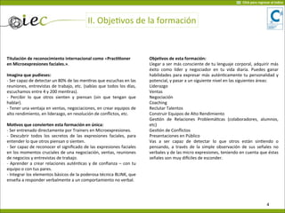 II.	
  ObjeVvos	
  de	
  la	
  formación
Titulación	
  de	
  reconocimiento	
  internacional	
  como	
  «PracOOoner	
  
en	
  Microexpresiones	
  faciales.».
Imagina	
  que	
  pudieses:
-­‐	
  Ser	
  capaz	
  de	
  detectar	
  un	
  80%	
  de	
  las	
  men7ras	
  que	
  escuchas	
  en	
  las	
  
reuniones,	
  entrevistas	
  de	
  trabajo,	
  etc.	
  (sabías	
  que	
  todos	
  los	
  días,	
  
escuchamos	
  entre	
  4	
  y	
  200	
  men7ras).
-­‐	
   Percibir	
   lo	
   que	
   otros	
  sienten	
   y	
   piensan	
   (sin	
   que	
   tengan	
   que	
  
hablar).
-­‐	
  Tener	
  una	
  ventaja	
  en	
  ventas,	
  negociaciones,	
  en	
  crear	
  equipos	
  de	
  
alto	
  rendimiento,	
  en	
  liderazgo,	
  en	
  resolución	
  de	
  conﬂictos,	
  etc.
MoOvos	
  que	
  convierten	
  esta	
  formación	
  en	
  única:	
  
-­‐	
  Ser	
  entrenado	
  directamente	
  por	
  Trainers	
  en	
  Microexpresiones.
-­‐	
   Descubrir	
   todos	
  los	
  secretos	
  de	
  las	
  expresiones	
  faciales,	
   para	
  
entender	
  lo	
  que	
  otros	
  piensan	
  o	
  sienten.
-­‐	
  Ser	
  capaz	
  de	
  reconocer	
  el	
  signiﬁcado	
  de	
  las	
  expresiones	
  faciales	
  
en	
  los	
  momentos	
  cruciales	
  de	
  una	
  negociación,	
  ventas,	
  reuniones	
  
de	
  negocios	
  y	
  entrevistas	
  de	
  trabajo.
-­‐	
  Aprender	
  a	
  crear	
   relaciones	
  autén7cas	
  y	
  de	
  conﬁanza	
  –	
  con	
  tu	
  
equipo	
  o	
  con	
  tus	
  pares.
-­‐	
  Integrar	
  los	
  elementos	
  básicos	
  de	
  la	
  poderosa	
  técnica	
  BLINK,	
  que	
  
enseña	
  a	
  responder	
  verbalmente	
  a	
  un	
  comportamiento	
  no	
  verbal.
ObjeOvos	
  de	
  esta	
  formación:
Llegar	
  a	
  ser	
  más	
  consciente	
  de	
  tu	
  lenguaje	
  corporal,	
  adquirir	
  más	
  
éxito	
   como	
   líder	
   y	
   negociador	
   en	
  tu	
   vida	
  diaria.	
   Puedes	
  ganar	
  
habilidades	
  para	
  expresar	
  más	
  autén7camente	
  tu	
  personalidad	
  y	
  
potencial,	
  y	
  pasar	
  a	
  un	
  siguiente	
  nivel	
  en	
  las	
  siguientes	
  áreas:
Liderazgo
Ventas
Negociación
Coaching
Reclutar	
  Talentos
Construir	
  Equipos	
  de	
  Alto	
  Rendimiento
Ges7ón	
   de	
   Relaciones	
   Problemá7cas	
   (colaboradores,	
   alumnos,	
  
etc)
Ges7ón	
  de	
  Conﬂictos
Presentaciones	
  en	
  Público
Vas	
   a	
   ser	
   capaz	
   de	
   detectar	
   lo	
   que	
   otros	
   están	
   sin7endo	
   o	
  
pensando,	
   a	
  través	
  de	
  la	
  simple	
  observación	
  de	
  sus	
  señales	
  no	
  
verbales	
  y	
  de	
  las	
  micro	
  expresiones,	
  teniendo	
  en	
  cuenta	
  que	
  éstas	
  
señales	
  son	
  muy	
  diaciles	
  de	
  esconder.
4
Click	
  para	
  regresar	
  al	
  índice
 