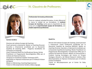 Profesionales	
  formando	
  profesionales
Como	
  en	
  cualquier	
  ac7vidad	
  forma7va,	
  el	
  valor	
  diferencial	
  
lo	
   marca	
   la	
   calidad	
   de	
   sus	
   formadores.	
   El	
   InsOtuto	
  
Europeo	
   de	
  Coaching	
  cuenta	
  para	
  la	
  impar7ción	
  de	
  este	
  
curso	
  con	
  un	
  experimentado	
   equipo	
  de	
  formadores,	
  con	
  
amplia	
  experiencia	
  profesional.
Carmen	
  Cordero	
  
Directora	
  de	
  Ins7tuto	
  Europeo	
  de	
  Coaching.
Coach	
  personal	
  y	
  empresarial.	
  Master	
  en	
  Coaching	
  Personal,	
  
Ejecu7vo	
   y	
   Empresarial	
   acreditado	
   por	
   la	
   Asociación	
  
Española	
   de	
   Coaching	
   (PAFC	
   -­‐	
   Programa	
   Acredita7vo	
   de	
  
Formación	
  en	
  Coaching).	
  
Coach	
  Profesional	
  Nivel	
  Oro	
  Cer7ﬁcada	
  por	
  Bureau	
  Veritas
Prac77oner	
   en	
   Programación	
  Neurolingüís7ca	
  (PNL)	
   por	
   el	
  
Ins7tuto	
  de	
  Potencial	
  Humano.	
  
Terapeuta	
  en	
  Emo7onal	
  Freedom	
  Techniques	
  (EFT).
Especialista	
  en	
  Hipnosis	
  Ericksoniana	
  por	
  el	
  Ins7tuto	
  Erickson	
  
de	
  Madrid
Máster	
  en	
  Mentoring	
  y	
  Coaching	
  Organizacional
Trainer	
  en	
  Microexpresiones	
  faciales	
  y	
  Body	
  Language.
	
  
David	
  Cru
Director	
  del	
  Ins7tuto	
  Europeo	
  de	
  Coaching.	
  Coach	
  personal	
  
y	
   empresarial.	
   Coach	
   Profesional	
   Cer7ﬁcado	
   por	
   la	
  
Asociación	
   Española	
   de	
   Coaching	
   (ASESCO).	
   Master	
   en	
  
Coaching	
  Personal,	
  Ejecu7vo	
  y	
   Empresarial	
  acreditado	
  por	
  
la	
  Asociación	
  Española	
  de	
  Coaching.	
  Master	
  Prac77oner	
  en	
  
Programación	
  Neurolingüís7ca	
  Transpersonal	
  (PNL)	
  por	
  el	
  
Ins7tuto	
  de	
  Potencial	
  Humano.	
  Máster	
  en	
  Comunicación	
  y	
  
Problem	
   Solving	
   Estratégico	
   del	
   Centro	
   di	
   Terapia	
  
Strategica	
  (Arezzo)	
   y	
   del	
  Mental	
  Research	
  Ins7tute	
  (Palo	
  
Alto).Especialista	
  en	
  Hipnosis	
  Ericksoniana	
  por	
  el	
  Ins7tuto	
  
Erickson	
  de	
  Madrid.	
  
Trainer	
   en	
   Microexpresiones	
   por	
   el	
   Center	
   for	
   Body	
  
Language.
IV.	
  Claustro	
  de	
  Profesores
6
Click	
  para	
  regresar	
  al	
  índice
 