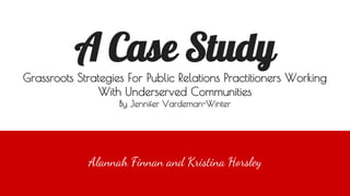 A Case Study
Grassroots Strategies For Public Relations Practitioners Working
With Underserved Communities
By Jennifer Vardeman-Winter
Alannah Finnan and Kristina Horsley
 