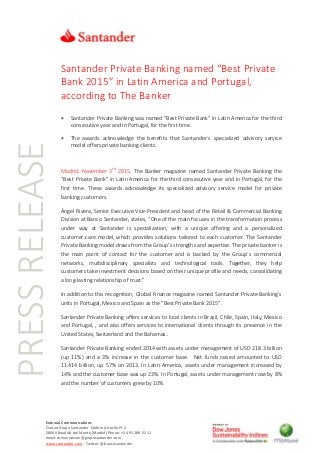 PRESSRELEASE
External Communications
Ciudad Grupo Santander Edificio Arrecife Pl. 2
28660 Boadilla del Monte (Madrid) Phone: +34 91 289 52 11
email:comunicacion@gruposantander.com
www.santander.com - Twitter: @bancosantander
Santander Private Banking named “Best Private
Bank 2015” in Latin America and Portugal,
according to The Banker
 Santander Private Banking was named “Best Private Bank” in Latin America for the third
consecutive year and in Portugal, for the first time.
 The awards acknowledge the benefits that Santander´s specialized advisory service
model offers private banking clients.
Madrid, November 3rd
2015. The Banker magazine named Santander Private Banking the
“Best Private Bank” in Latin America for the third consecutive year and in Portugal, for the
first time. These awards acknowledge its specialized advisory service model for private
banking customers.
Ángel Rivera, Senior Executive Vice-President and head of the Retail & Commercial Banking
Division at Banco Santander, states, “One of the main focuses in the transformation process
under way at Santander is specialization, with a unique offering and a personalized
customer-care model, which provides solutions tailored to each customer. The Santander
Private Banking model draws from the Group’s strengths and expertise. The private banker is
the main point of contact for the customer and is backed by the Group´s commercial
networks, multidisciplinary specialists and technological tools. Together, they help
customers take investment decisions based on their unique profile and needs, consolidating
a long-lasting relationship of trust.”
In addition to this recognition, Global Finance magazine named Santander Private Banking’s
units in Portugal, Mexico and Spain as the “Best Private Bank 2015”.
Santander Private Banking offers services to local clients in Brazil, Chile, Spain, Italy, Mexico
and Portugal, , and also offers services to international clients through its presence in the
United States, Switzerland and the Bahamas..
Santander Private Banking ended 2014 with assets under management of USD 218.3 billion
(up 11%) and a 3% increase in the customer base. Net funds raised amounted to USD
11.414 billion, up 57% on 2013. In Latin America, assets under management increased by
14% and the customer base was up 23%. In Portugal, assets under management rose by 8%
and the number of customers grew by 10%.
 