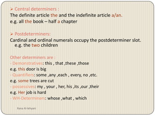 Rana Al-lehyaniCentral determiners :The definite article the and the indefinite article a/an.e.g. all the book– half a chapterPostdeterminers:Cardinal and ordinal numerals occupy the postdeterminer slot. e.g. the two children Other determiners are :- Demonstratives: this , that ,these ,thosee.g. this door is big- Quantifiers: some ,any ,each , every, no ,etc.e.g. some trees are cut- possessives: my , your , her, his ,its ,our ,theire.g. Her job is hard - WH-Determiners: whose ,what , which 