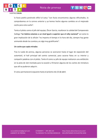  
     la	
   lluvia	
   podría	
   ponérselo	
   difícil	
   al	
   Lotus	
   “con	
   lluvia	
   encontramos	
   algunas	
   dificultades,	
   lo	
  
     comprobamos	
   en	
   la	
   carrera	
   anterior	
   y	
   ya	
   hemos	
   hecho	
   algunos	
   cambios	
   en	
   el	
   mejorado	
  
     coche	
  para	
  esta	
  vuelta”.	
  

     Tanto	
  el	
  piloto	
  como	
  el	
  jefe	
  del	
  equipo,	
  Óscar	
  García,	
  resaltaron	
  la	
  calidad	
  del	
  Campeonato	
  
     Gallego	
  “en	
  Galicia	
  estamos	
  a	
  un	
  nivel	
  igual	
  o	
  superior	
  que	
  el	
  rally	
  nacional”	
  así	
  como	
  la	
  
     gran	
  implicación	
  de	
  la	
  afición	
  “no	
  importa	
  el	
  tiempo	
  ni	
  la	
  hora	
  del	
  día,	
  siempre	
  hay	
  gente	
  
     animando	
  desde	
  las	
  cunetas	
  y	
  es	
  algo	
  muy	
  gratificante”.	
  

     Un	
  coche	
  que	
  capta	
  miradas	
  

     Tras	
   la	
   rueda	
   de	
   prensa,	
   algunas	
   personas	
   se	
   acercaron	
   hasta	
   el	
   lugar	
   de	
   exposición	
   del	
  
     automóvil,	
   el	
   hall	
   principal	
   del	
   centro	
   comercial,	
   para	
   sacarse	
   fotos	
   en	
   su	
   interior	
   y	
  
     compartir	
  palabras	
  con	
  el	
  piloto.	
  Tanto	
  él	
  como	
  su	
  jefe	
  de	
  equipo	
  realizaron	
  una	
  exhibición	
  
     en	
  la	
  pista	
  de	
  slot	
  montada	
  para	
  la	
  ocasión	
  y	
  firmaron	
  algunos	
  de	
  los	
  coches	
  de	
  miniatura	
  
     que	
  allí	
  se	
  pudieron	
  adquirir.	
  

     El	
  Lotus	
  permanecerá	
  expuesto	
  hasta	
  el	
  próximo	
  día	
  15	
  de	
  abril.	
  

     	
  




corunadolcevita@gmail.com	
  
GABINETE	
  DE	
  PRENSA	
  
                                                                	
  
                                               672060697	
  / 695	
  286	
  210	
         http://www.dolcevitacoruna.com/	
  
                                               Tfo.MEDIOS-­‐Tfo	
  CASTING	
  MODELOS	
   ENCUÉNTRANOS	
  EN	
  NUESTRA	
  WEB	
  
 