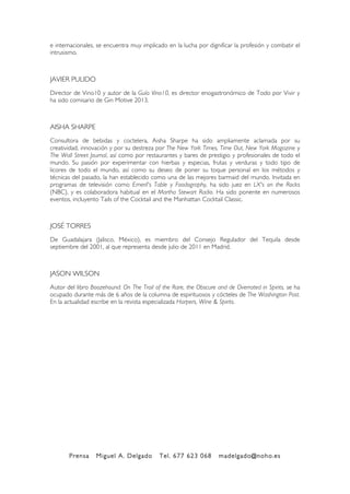 Prensa Miguel A. Delgado Tel. 677 623 068 madelgado@noho.es
!
e internacionales, se encuentra muy implicado en la lucha por dignificar la profesión y combatir el
intrusismo.
JAVIER PULIDO
Director de Vino10 y autor de la Guía Vino10, es director enogastronómico de Todo por Vivir y
ha sido comisario de Gin Motive 2013.
AISHA SHARPE
Consultora de bebidas y coctelera, Aisha Sharpe ha sido ampliamente aclamada por su
creatividad, innovación y por su destreza por The New York Times, Time Out, New York Magazine y
The Wall Street Journal, así como por restaurantes y bares de prestigio y profesionales de todo el
mundo. Su pasión por experimentar con hierbas y especias, frutas y verduras y todo tipo de
licores de todo el mundo, así como su deseo de poner su toque personal en los métodos y
técnicas del pasado, la han establecido como una de las mejores barmaid del mundo. Invitada en
programas de televisión como Emeril's Table y Foodography, ha sido juez en LX's on the Rocks
(NBC), y es colaboradora habitual en el Martha Stewart Radio. Ha sido ponente en numerosos
eventos, incluyento Tails of the Cocktail and the Manhattan Cocktail Classic.
JOSÉ TORRES
De Guadalajara (Jalisco, México), es miembro del Consejo Regulador del Tequila desde
septiembre del 2001, al que representa desde julio de 2011 en Madrid.
JASON WILSON
Autor del libro Boozehound: On The Trail of the Rare, the Obscure and de Overrated in Spirits, se ha
ocupado durante más de 6 años de la columna de espirituosos y cócteles de The Washington Post.
En la actualidad escribe en la revista especializada Harpers, Wine & Spirits.
 
