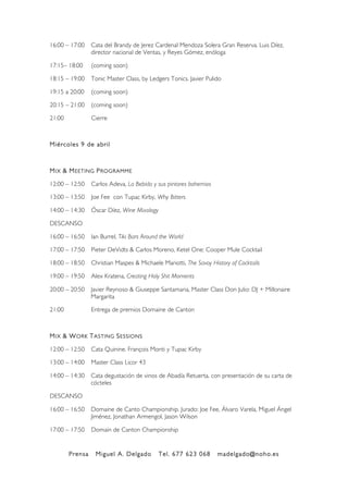 Prensa Miguel A. Delgado Tel. 677 623 068 madelgado@noho.es
!
16:00 – 17:00 Cata del Brandy de Jerez Cardenal Mendoza Solera Gran Reserva. Luis Díez,
director nacional de Ventas, y Reyes Gómez, enóloga
17:15– 18:00 (coming soon)
18:15 – 19:00 Tonic Master Class, by Ledgers Tonics. Javier Pulido
19:15 a 20:00 (coming soon)
20:15 – 21:00 (coming soon)
21:00 Cierre
Miércoles 9 de abril
MIX & MEETING PROGRAMME
12:00 – 12:50 Carlos Adeva, La Bebida y sus pintores bohemios
13:00 – 13:50 Joe Fee con Tupac Kirby, Why Bitters
14:00 – 14:30 Óscar Díez, Wine Mixology
DESCANSO
16:00 – 16:50 Ian Burrel, Tiki Bars Around the World
17:00 – 17:50 Pieter DeVidts & Carlos Moreno, Ketel One: Cooper Mule Cocktail
18:00 – 18:50 Christian Maspes & Michaele Mariotti, The Savoy History of Cocktails
19:00 – 19:50 Alex Kratena, Creating Holy Shit Moments
20:00 – 20:50 Javier Reynoso & Giuseppe Santamaria, Master Class Don Julio: DJ + Millonaire
Margarita
21:00 Entrega de premios Domaine de Canton
MIX & WORK TASTING SESSIONS
12:00 – 12:50 Cata Quinine. François Monti y Tupac Kirby
13:00 – 14:00 Master Class Licor 43
14:00 – 14:30 Cata degustación de vinos de Abadía Retuerta, con presentación de su carta de
cócteles
DESCANSO
16:00 – 16:50 Domaine de Canto Championship. Jurado: Joe Fee, Álvaro Varela, Miguel Ángel
Jiménez, Jonathan Armengol, Jason Wilson
17:00 – 17:50 Domain de Canton Championship
 