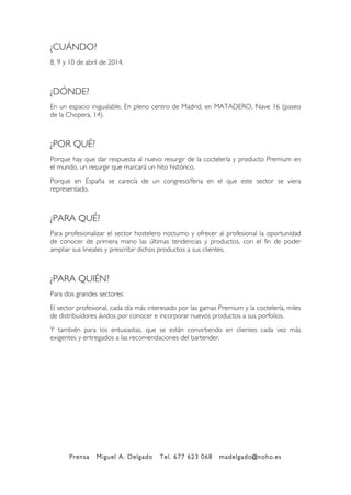 Prensa Miguel A. Delgado Tel. 677 623 068 madelgado@noho.es
!
¿CUÁNDO?
8, 9 y 10 de abril de 2014.
¿DÓNDE?
En un espacio inigualable. En pleno centro de Madrid, en MATADERO, Nave 16 (paseo
de la Chopera, 14).
¿POR QUÉ?
Porque hay que dar respuesta al nuevo resurgir de la coctelería y producto Premium en
el mundo, un resurgir que marcará un hito histórico.
Porque en España se carecía de un congreso/feria en el que este sector se viera
representado.
¿PARA QUÉ?
Para profesionalizar el sector hostelero nocturno y ofrecer al profesional la oportunidad
de conocer de primera mano las últimas tendencias y productos, con el fin de poder
ampliar sus lineales y prescribir dichos productos a sus clientes.
¿PARA QUIÉN?
Para dos grandes sectores:
El sector profesional, cada día más interesado por las gamas Premium y la coctelería, miles
de distribuidores ávidos por conocer e incorporar nuevos productos a sus porfolios.
Y también para los entusiastas, que se están convirtiendo en clientes cada vez más
exigentes y entregados a las recomendaciones del bartender.!
 