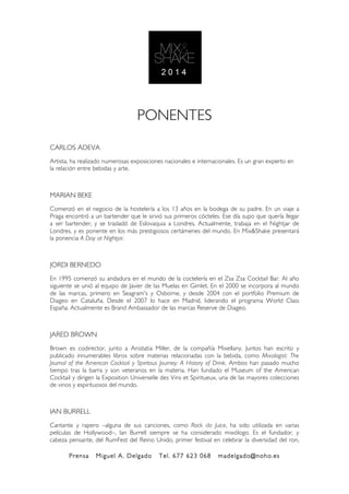 Prensa Miguel A. Delgado Tel. 677 623 068 madelgado@noho.es
!
!
PONENTES
CARLOS ADEVA
Artista, ha realizado numerosas exposiciones nacionales e internacionales. Es un gran experto en
la relación entre bebidas y arte.
MARIAN BEKE
Comenzó en el negocio de la hostelería a los 13 años en la bodega de su padre. En un viaje a
Praga encontró a un bartender que le sirvió sus primeros cócteles. Ese día supo que quería llegar
a ser bartender, y se trasladó de Eslovaquia a Londres. Actualmente, trabaja en el Nightjar de
Londres, y es ponente en los más prestigiosos certámenes del mundo. En Mix&Shake presentará
la ponencia A Day at Nightjar.
JORDI BERNEDO
En 1995 comenzó su andadura en el mundo de la coctelería en el Zsa Zsa Cocktail Bar. Al año
siguiente se unió al equipo de Javier de las Muelas en Gimlet. En el 2000 se incorpora al mundo
de las marcas, primero en Seagram's y Osborne, y desde 2004 con el portfolio Premium de
Diageo en Cataluña. Desde el 2007 lo hace en Madrid, liderando el programa World Class
España. Actualmente es Brand Ambassador de las marcas Reserve de Diageo.
JARED BROWN
Brown es codirector, junto a Anistatia Miller, de la compañía Mixellany. Juntos han escrito y
publicado innumerables libros sobre materias relacionadas con la bebida, como Mixologist: The
Journal of the American Cocktail y Spiritous Journey: A History of Drink. Ambos han pasado mucho
tiempo tras la barra y son veteranos en la materia. Han fundado el Museum of the American
Cocktail y dirigen la Exposition Universelle des Vins et Spiritueux, una de las mayores colecciones
de vinos y espirituosos del mundo.
IAN BURRELL
Cantante y rapero –alguna de sus canciones, como Rock da Juice, ha sido utilizada en varias
películas de Hollywood–, Ian Burrell siempre se ha considerado mixólogo. Es el fundador, y
cabeza pensante, del RumFest del Reino Unido, primer festival en celebrar la diversidad del ron,
 
