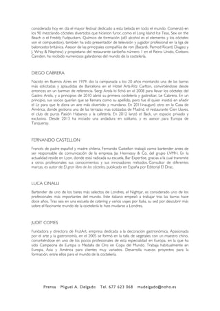 Prensa Miguel A. Delgado Tel. 677 623 068 madelgado@noho.es
!
considerado hoy en día el mayor festival dedicado a esta bebida en todo el mundo. Comenzó en
los 90 mezclando cócteles divertidos que hicieron furor, como el Long Island Ice Teas, Sex on the
Beach o el Freddy Fudpuckers. Químico de formación («El alcohol es el elemento y los cócteles
son el compuesto»), también ha sido presentador de televisión y jugador profesional en la liga de
baloncesto británica. Asesor de las principales compañías de ron (Bacardi, Pernod Ricard, Diageo y
J. Wray & Nephew) y propietario del restaurante caribeño número 1 en el Reino Unido, Cottons
Camden, ha recibido numerosos galardones del mundo de la coctelería.
DIEGO CABRERA
Nacido en Buenos Aires en 1979, dio la campanada a los 20 años montando una de las barras
más solicitadas y aplaudidas de Barcelona en el Hotel Arts-Ritz Carlton, convirtiéndose desde
entonces en un barman de referencia. Sergi Arola lo fichó en el 2008 para llevar los cócteles del
Gastro Arola, y a principios de 2010 abrió su primera coctelería y gastrobar, Le Cabrera. En un
principio, sus socios querían que se llamara como su apellido, pero fue él quien insistió en añadir
el Le para que le diera un aire más divertido y mundano. En 2011inauguró otro en la Casa de
América, donde gestiona una de las terrazas mas cotizadas de Madrid, el restaurante Cien Llaves,
el club de puros Pasión Habanos y la cafetería. En 2012 lanzó el Back, un espacio privado y
exclusivo. Desde 2013 ha iniciado una andadura en solitario, y es asesor para Europa de
Tanqueray.
FERNANDO CASTELLON
Francés de padre español y madre chilena, Fernando Castellon trabajó como bartender antes de
ser responsable de comunicación de la empresa Jas Hennessy & Co, del grupo LVMH. En la
actualidad reside en Lyon, donde está radicada su escuela, Bar Expertise, gracias a la cual transmite
a otros profesionales sus conocimientos y sus innovadores métodos. Consultor de diferentes
marcas, es autor de El gran libro de los cócteles, publicado en España por Editorial El Drac.
LUCA CINALLI
Bartender de uno de los bares más selectos de Londres, el Nightjar, es considerado uno de los
profesionales más importantes del mundo. Este italiano empezó a trabajar tras las barras hace
doce años. Tras seis en una escuela de catering y varios viajes por Italia, su sed por descubrir más
sobre el fascinante mundo de la coctelería le hizo mudarse a Londres.
JUDIT COMES
Fundadora y directora de FrutArt, empresa dedicada a la decoración gastronómica. Apasionada
por el arte y la gastronomía, en el 2005 se formó en la talla de vegetales con un maestro chino,
convirtiéndose en uno de los pocos profesionales de esta especialidad en Europa, en la que ha
sido Campeona de Europa o Medalla de Oro en Copa del Mundo. Trabaja habitualmente en
Europa, Asia y América para clientes muy variados. Desarrolla nuevos proyectos para la
formación, entre ellos para el mundo de la coctelería.
 
