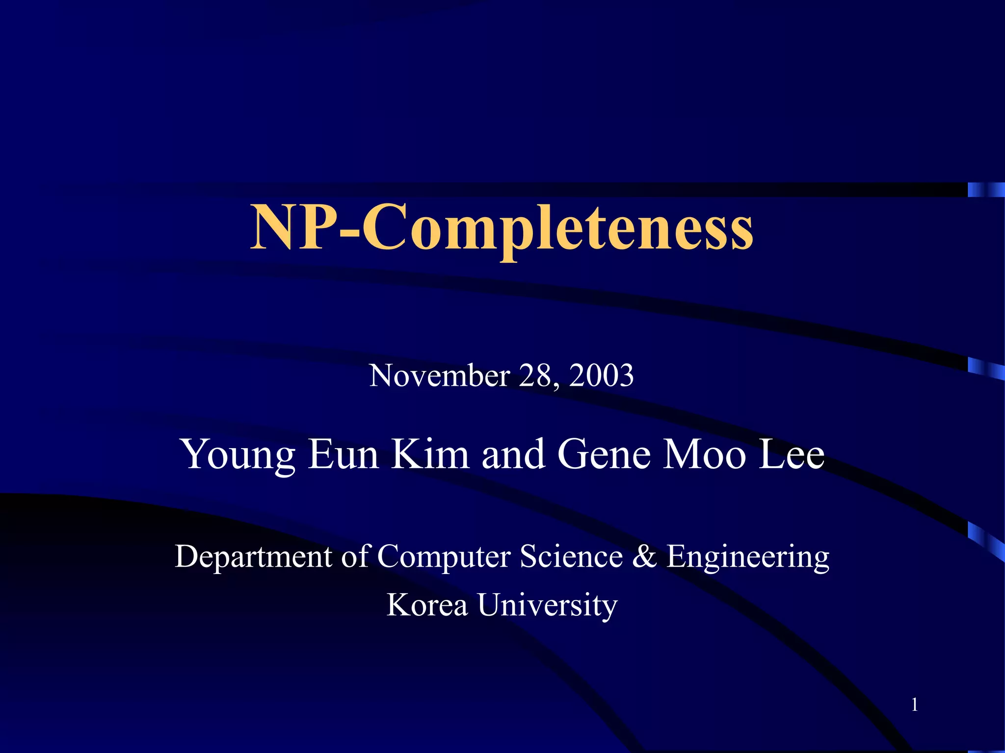 1
NP-Completeness
November 28, 2003
Young Eun Kim and Gene Moo Lee
Department of Computer Science & Engineering
Korea University
 