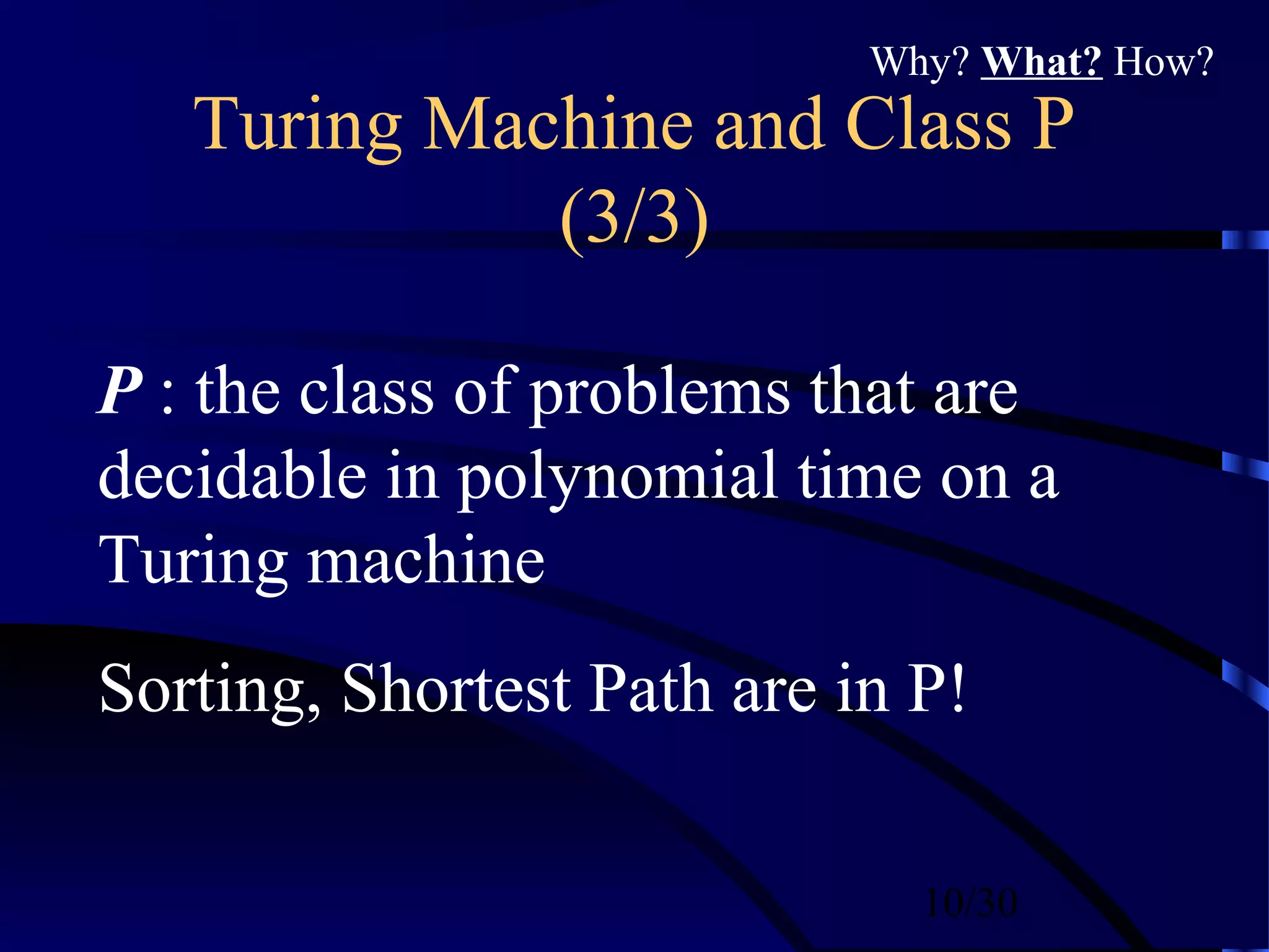 10/30
Turing Machine and Class P
(3/3)
P : the class of problems that are
decidable in polynomial time on a
Turing machine
Sorting, Shortest Path are in P!
Why? What? How?
 