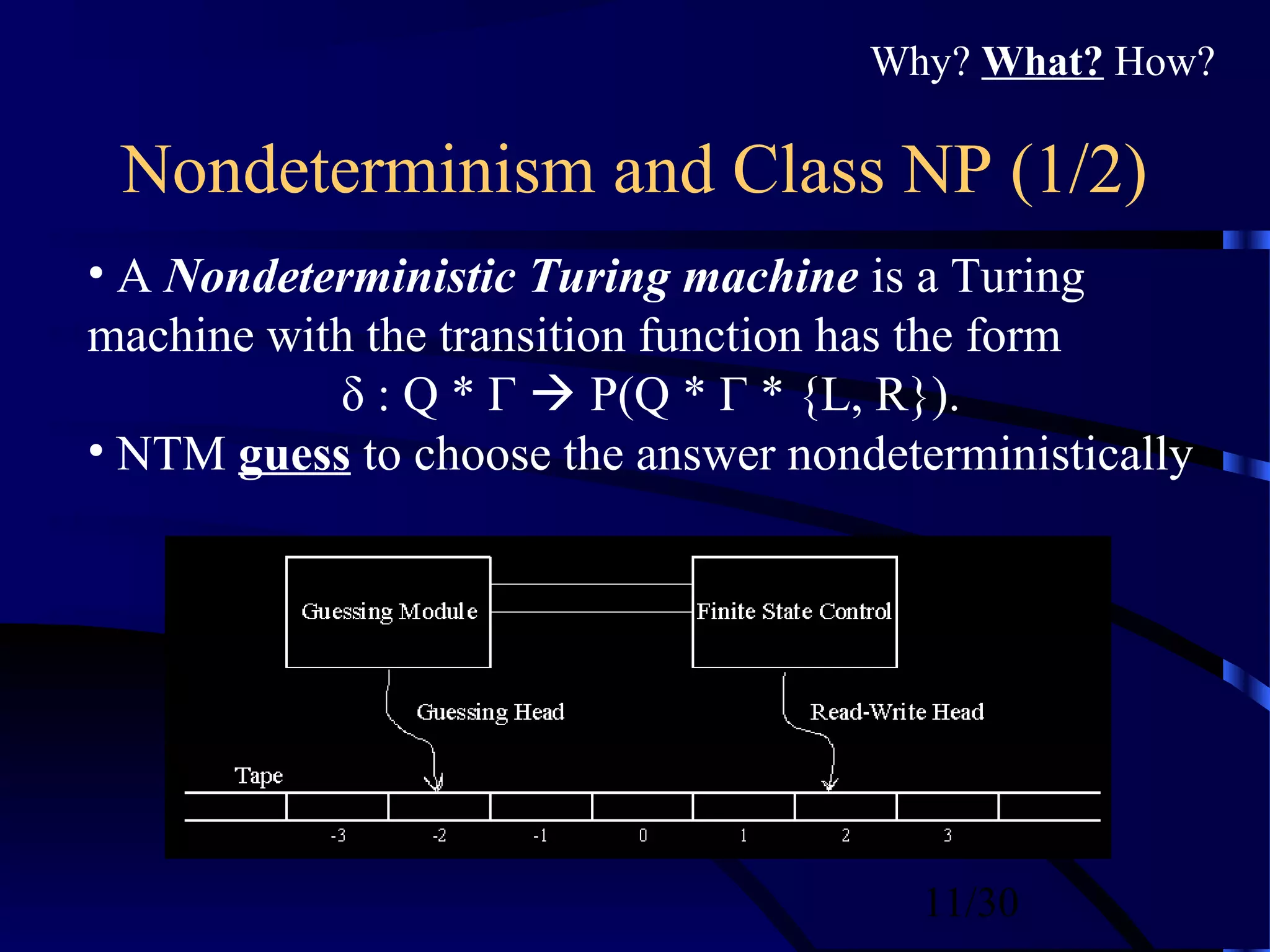 11/30
Nondeterminism and Class NP (1/2)
• A Nondeterministic Turing machine is a Turing
machine with the transition function has the form
δ : Q * Γ  P(Q * Γ * {L, R}).
• NTM guess to choose the answer nondeterministically
Why? What? How?
 