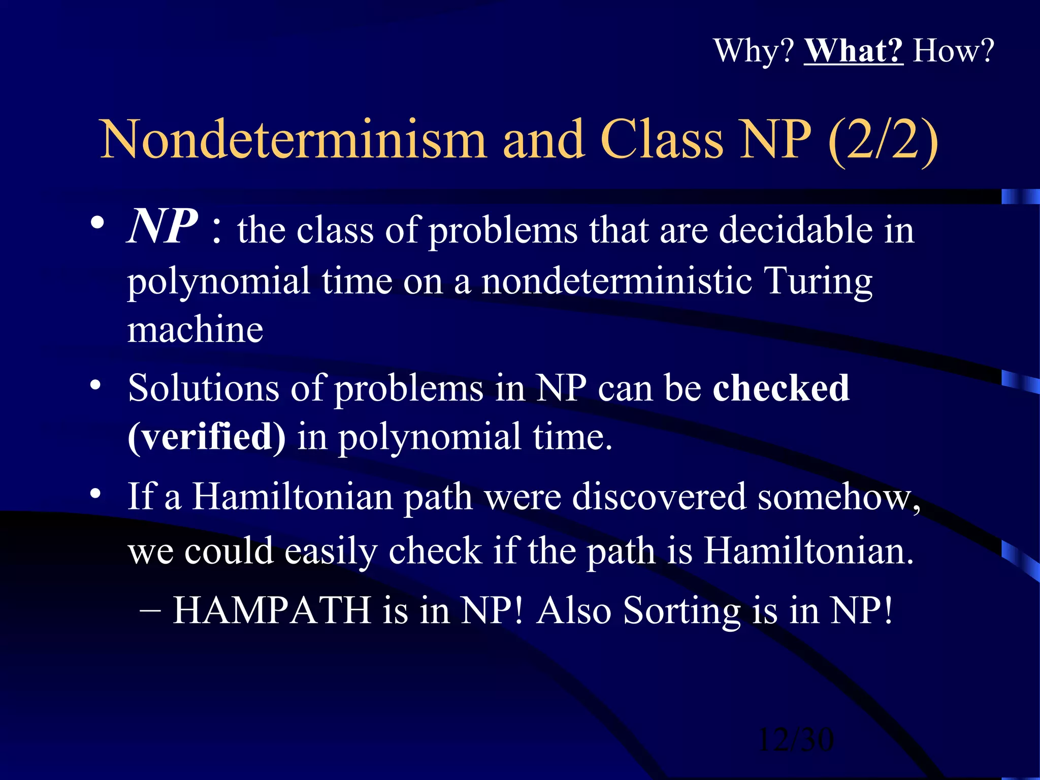 12/30
Nondeterminism and Class NP (2/2)
• NP : the class of problems that are decidable in
polynomial time on a nondeterministic Turing
machine
• Solutions of problems in NP can be checked
(verified) in polynomial time.
• If a Hamiltonian path were discovered somehow,
we could easily check if the path is Hamiltonian.
– HAMPATH is in NP! Also Sorting is in NP!
Why? What? How?
 