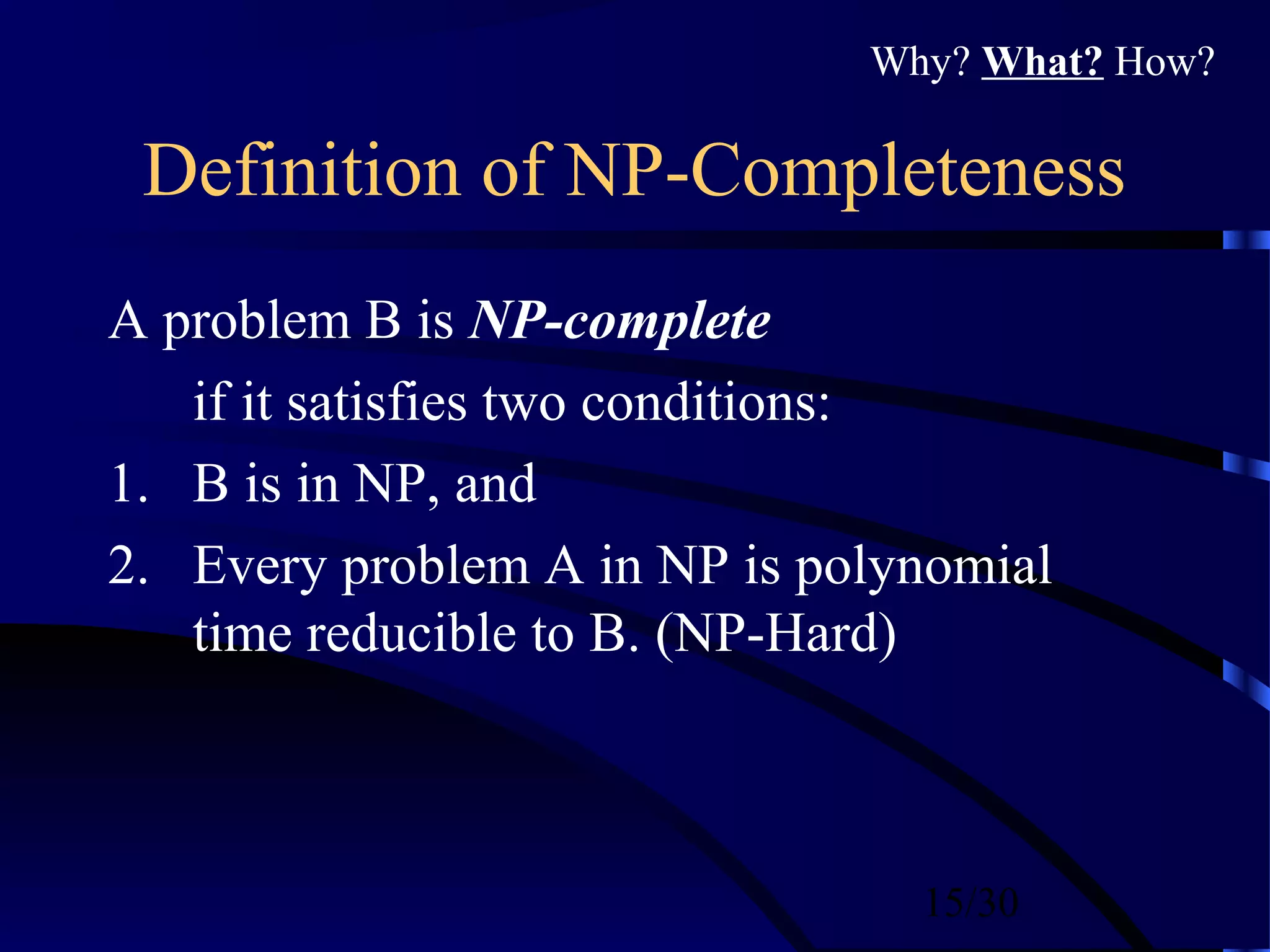 15/30
Definition of NP-Completeness
A problem B is NP-complete
if it satisfies two conditions:
1. B is in NP, and
2. Every problem A in NP is polynomial
time reducible to B. (NP-Hard)
Why? What? How?
 