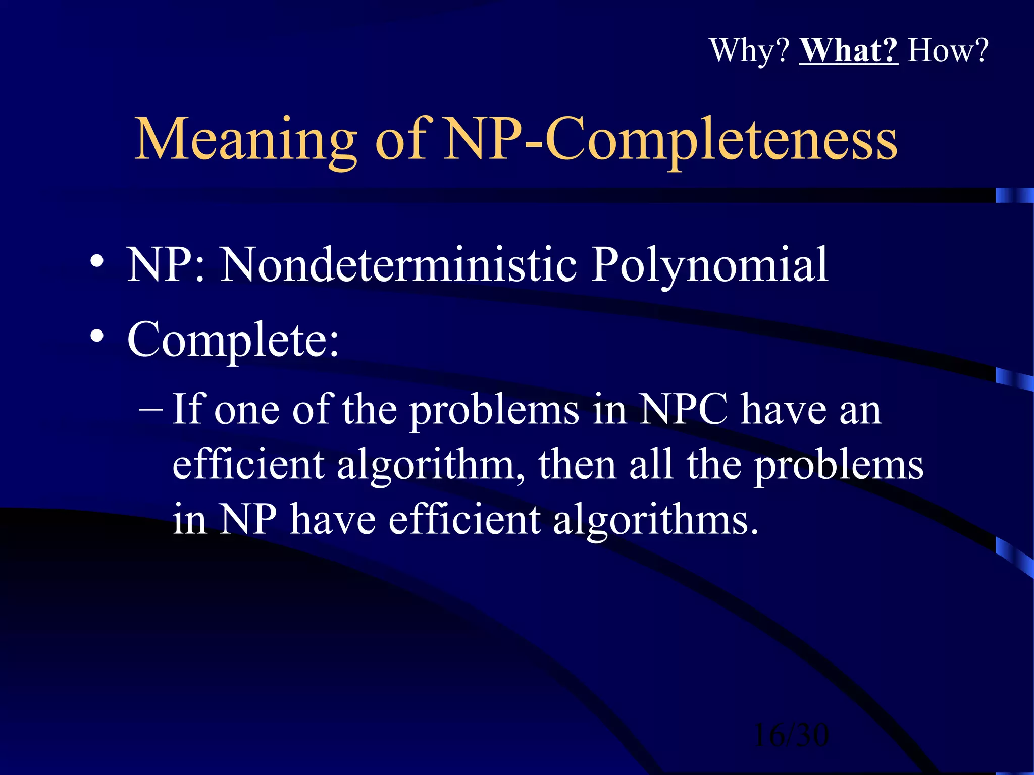 16/30
Meaning of NP-Completeness
• NP: Nondeterministic Polynomial
• Complete:
– If one of the problems in NPC have an
efficient algorithm, then all the problems
in NP have efficient algorithms.
Why? What? How?
 