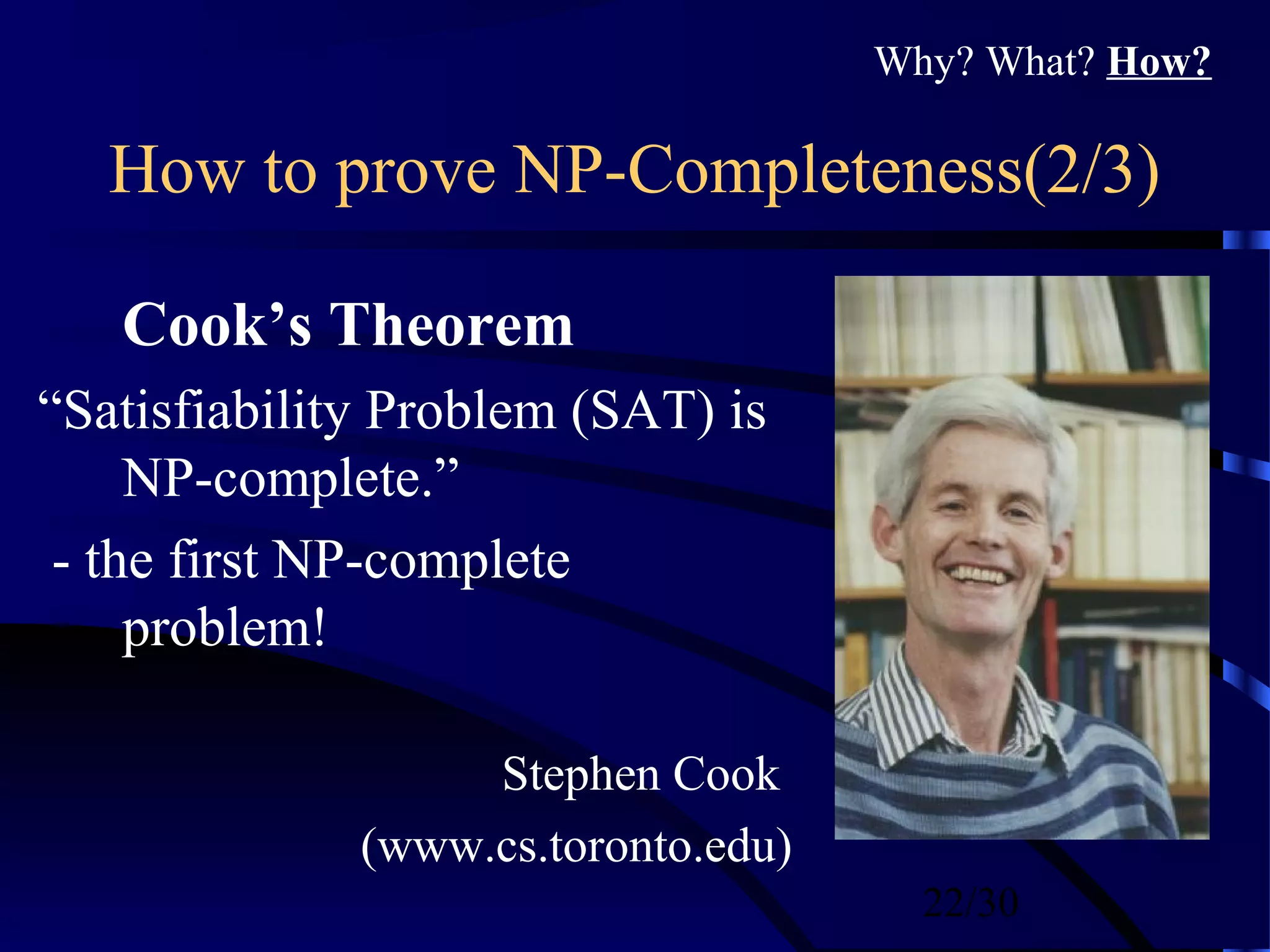 22/30
How to prove NP-Completeness(2/3)
Cook’s Theorem
“Satisfiability Problem (SAT) is
NP-complete.”
- the first NP-complete
problem!
Stephen Cook
(www.cs.toronto.edu)
Why? What? How?
 