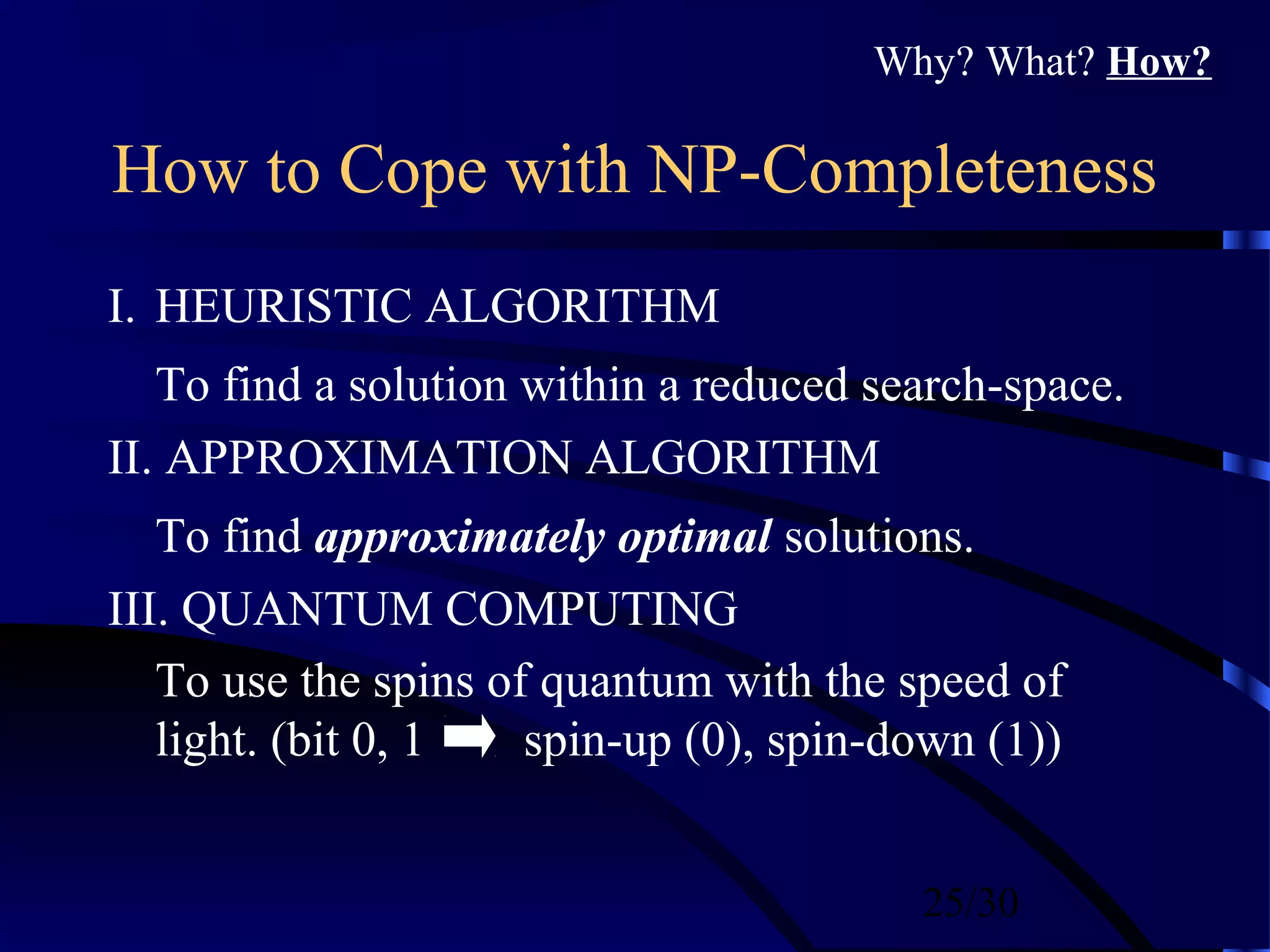 25/30
How to Cope with NP-Completeness
I. HEURISTIC ALGORITHM
To find a solution within a reduced search-space.
II. APPROXIMATION ALGORITHM
To find approximately optimal solutions.
III. QUANTUM COMPUTING
To use the spins of quantum with the speed of
light. (bit 0, 1 spin-up (0), spin-down (1))
Why? What? How?
 