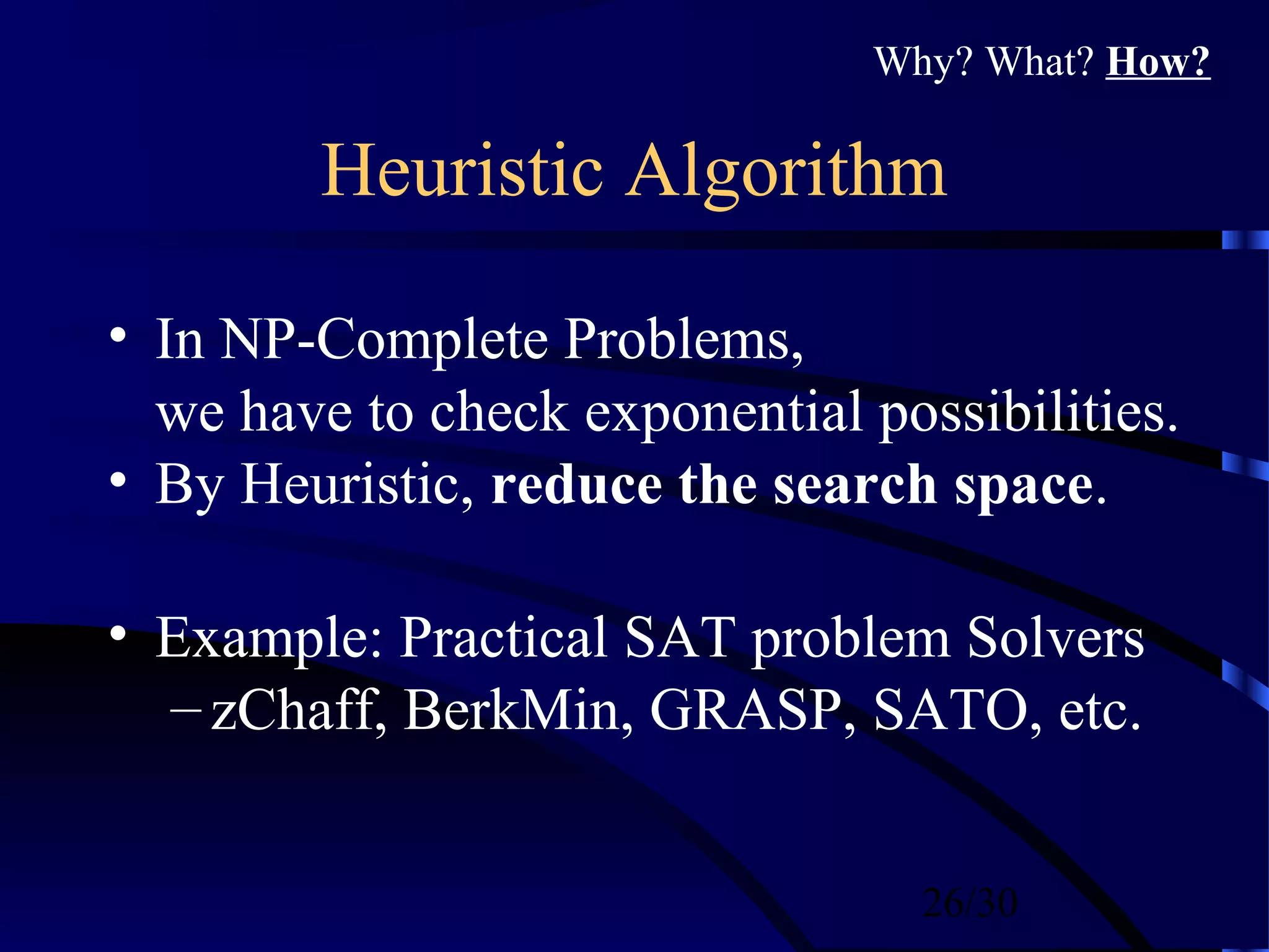 26/30
Heuristic Algorithm
• In NP-Complete Problems,
we have to check exponential possibilities.
• By Heuristic, reduce the search space.
• Example: Practical SAT problem Solvers
– zChaff, BerkMin, GRASP, SATO, etc.
Why? What? How?
 