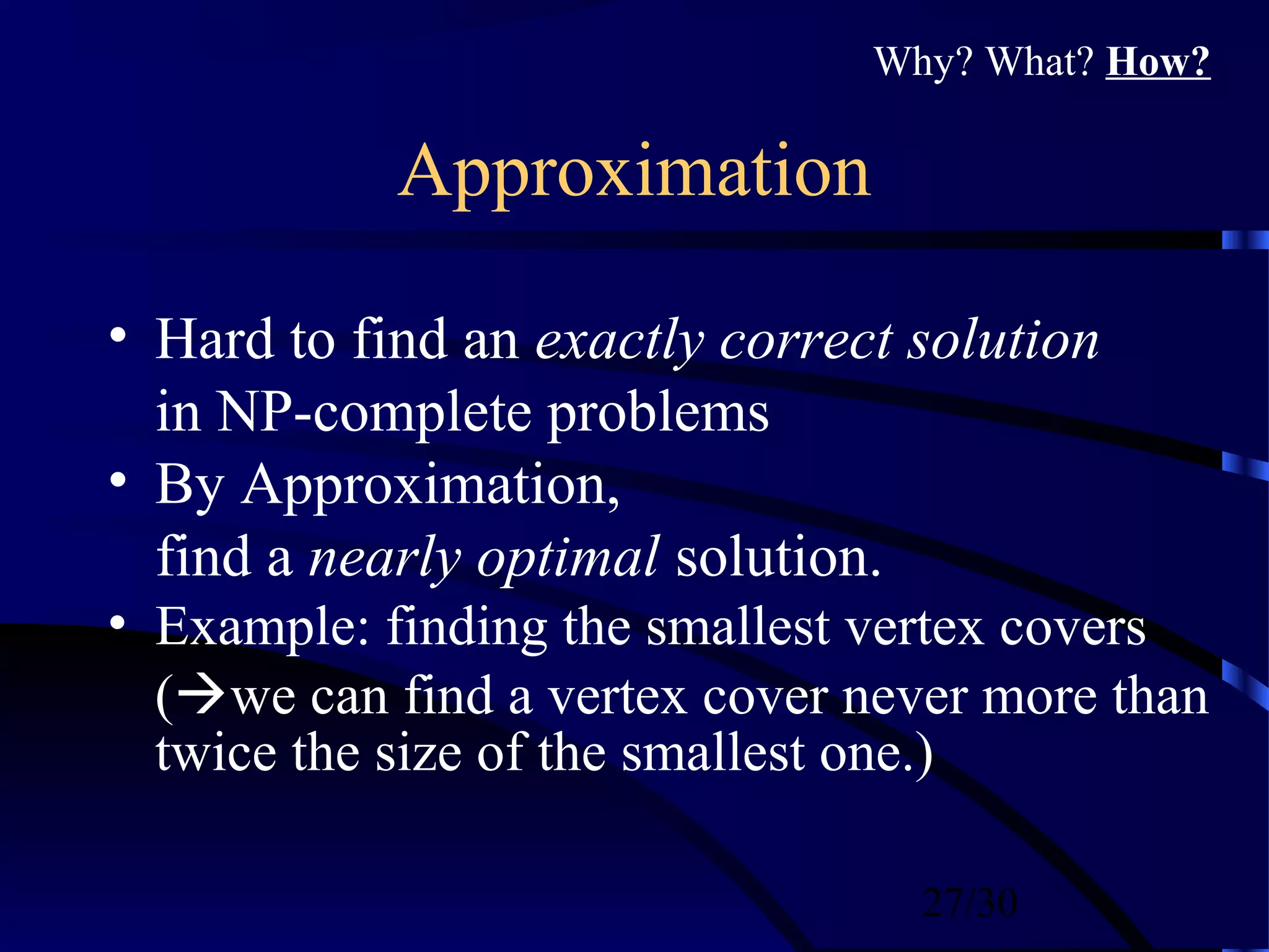 27/30
Approximation
• Hard to find an exactly correct solution
in NP-complete problems
• By Approximation,
find a nearly optimal solution.
• Example: finding the smallest vertex covers
(we can find a vertex cover never more than
twice the size of the smallest one.)
Why? What? How?
 