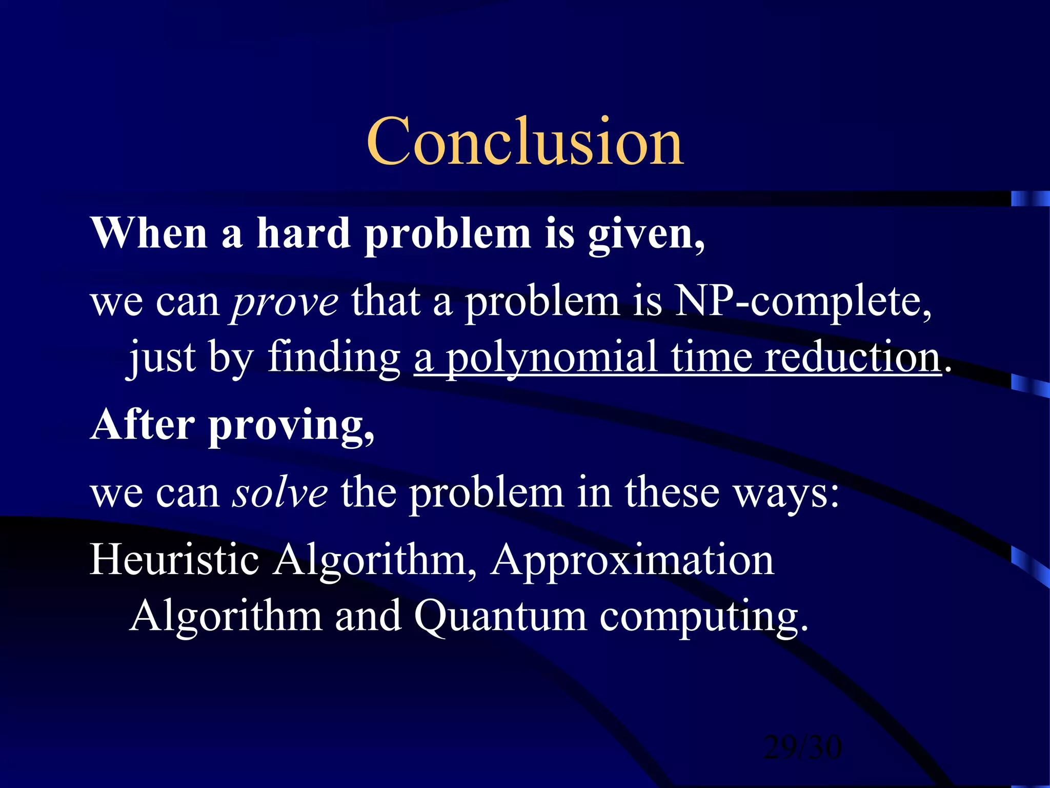 29/30
Conclusion
When a hard problem is given,
we can prove that a problem is NP-complete,
just by finding a polynomial time reduction.
After proving,
we can solve the problem in these ways:
Heuristic Algorithm, Approximation
Algorithm and Quantum computing.
 