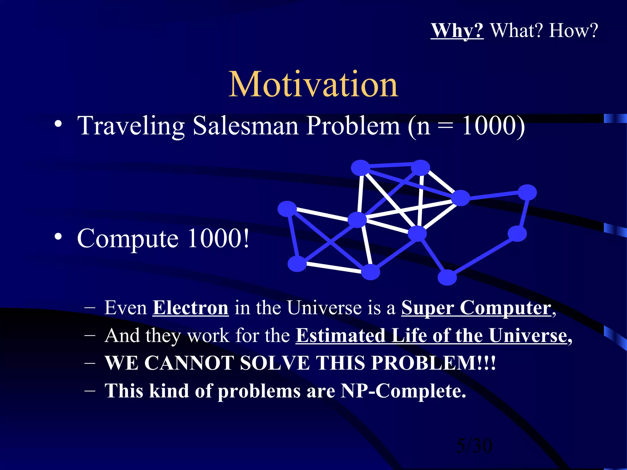 5/30
Motivation
• Traveling Salesman Problem (n = 1000)
• Compute 1000!
– Even Electron in the Universe is a Super Computer,
– And they work for the Estimated Life of the Universe,
– WE CANNOT SOLVE THIS PROBLEM!!!
– This kind of problems are NP-Complete.
Why? What? How?
 