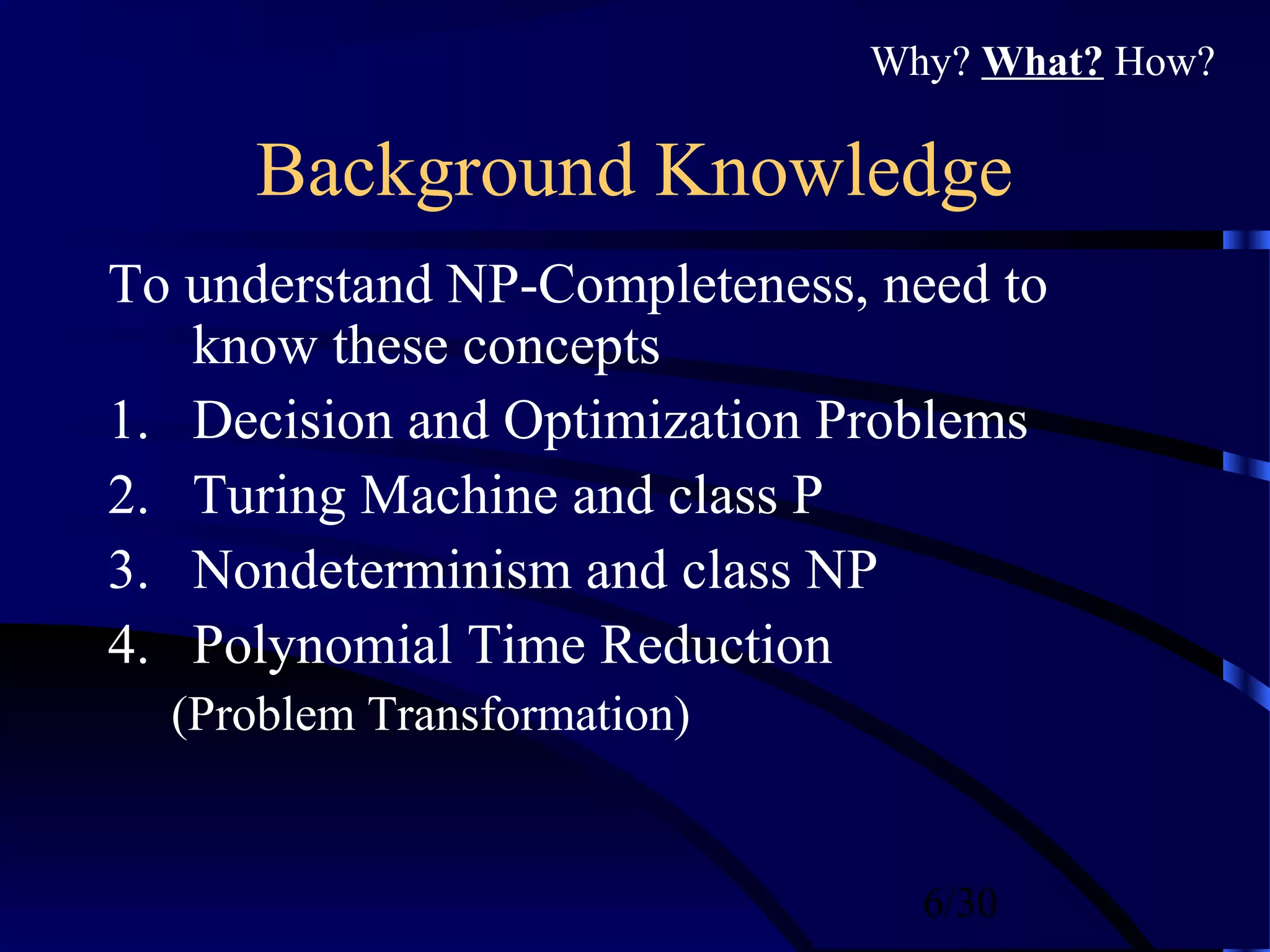 6/30
Background Knowledge
To understand NP-Completeness, need to
know these concepts
1. Decision and Optimization Problems
2. Turing Machine and class P
3. Nondeterminism and class NP
4. Polynomial Time Reduction
(Problem Transformation)
Why? What? How?
 