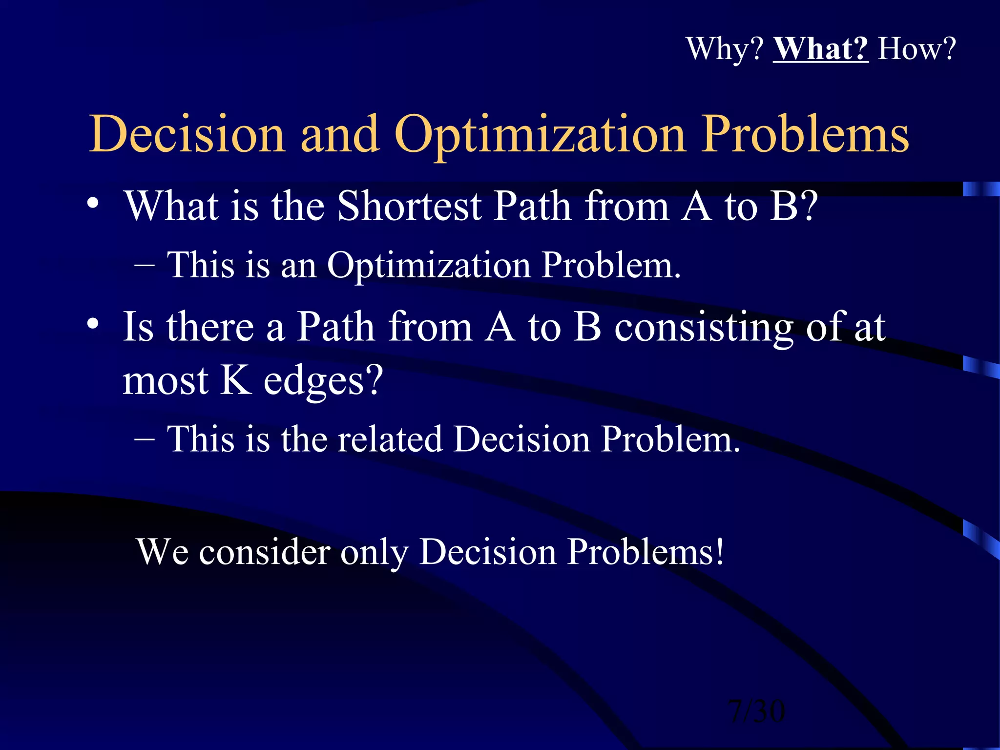 7/30
Decision and Optimization Problems
• What is the Shortest Path from A to B?
– This is an Optimization Problem.
• Is there a Path from A to B consisting of at
most K edges?
– This is the related Decision Problem.
We consider only Decision Problems!
Why? What? How?
 