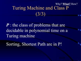 10/30
Turing Machine and Class P
(3/3)
P : the class of problems that are
decidable in polynomial time on a
Turing machine
Sorting, Shortest Path are in P!
Why? What? How?
 