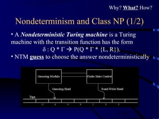 11/30
Nondeterminism and Class NP (1/2)
• A Nondeterministic Turing machine is a Turing
machine with the transition function has the form
δ : Q * Γ  P(Q * Γ * {L, R}).
• NTM guess to choose the answer nondeterministically
Why? What? How?
 