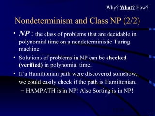 12/30
Nondeterminism and Class NP (2/2)
• NP : the class of problems that are decidable in
polynomial time on a nondeterministic Turing
machine
• Solutions of problems in NP can be checked
(verified) in polynomial time.
• If a Hamiltonian path were discovered somehow,
we could easily check if the path is Hamiltonian.
– HAMPATH is in NP! Also Sorting is in NP!
Why? What? How?
 