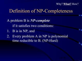 15/30
Definition of NP-Completeness
A problem B is NP-complete
if it satisfies two conditions:
1. B is in NP, and
2. Every problem A in NP is polynomial
time reducible to B. (NP-Hard)
Why? What? How?
 