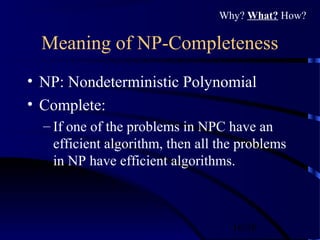 16/30
Meaning of NP-Completeness
• NP: Nondeterministic Polynomial
• Complete:
– If one of the problems in NPC have an
efficient algorithm, then all the problems
in NP have efficient algorithms.
Why? What? How?
 